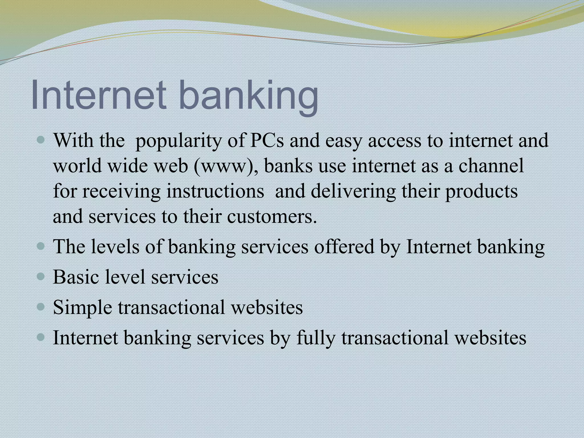Internet banking
 With the popularity of PCs and easy access to internet and
world wide web (www), banks use internet as a channel
for receiving instructions and delivering their products
and services to their customers.
 The levels of banking services offered by Internet banking
 Basic level services
 Simple transactional websites
 Internet banking services by fully transactional websites
 