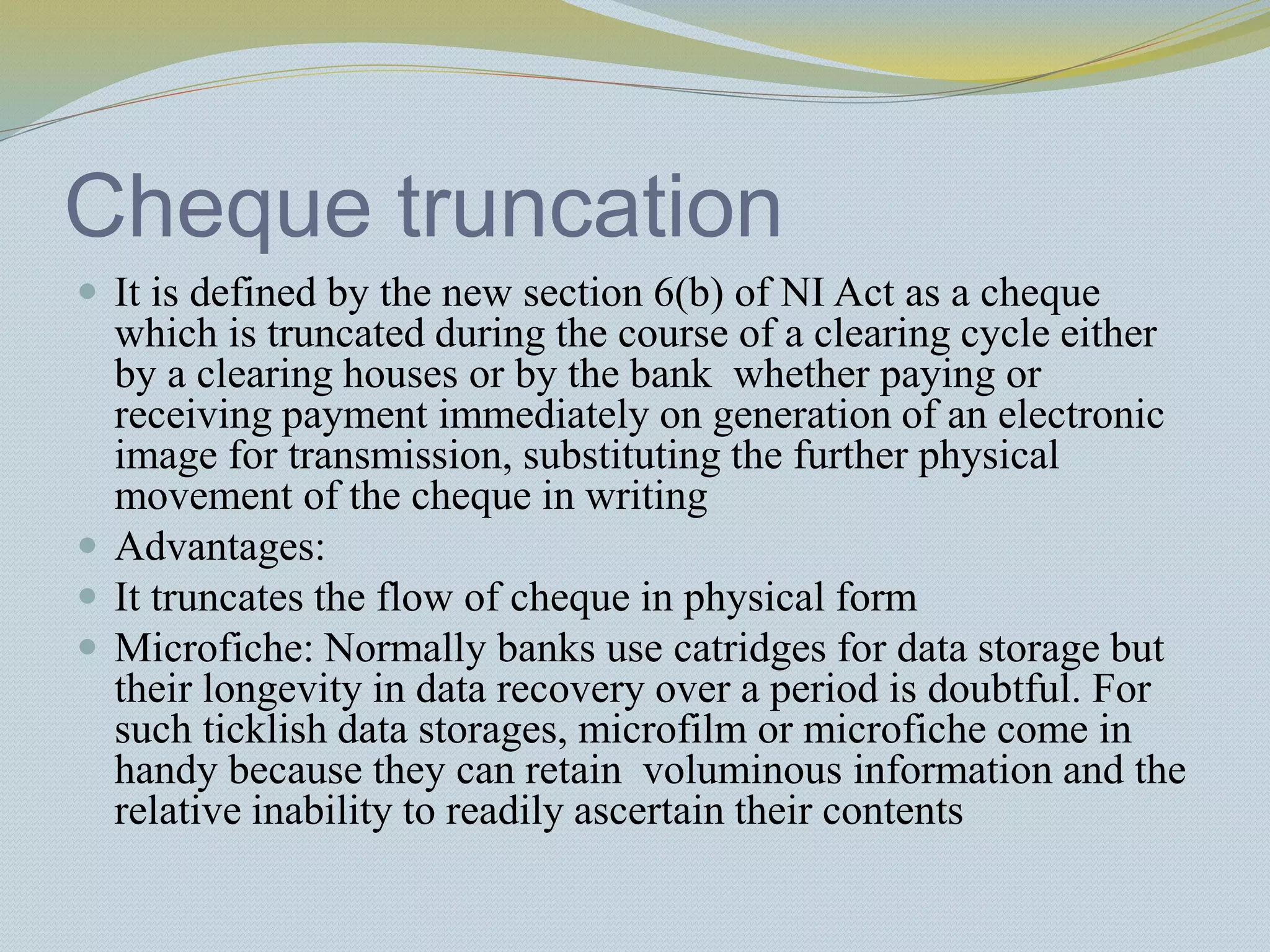 Cheque truncation
 It is defined by the new section 6(b) of NI Act as a cheque
which is truncated during the course of a clearing cycle either
by a clearing houses or by the bank whether paying or
receiving payment immediately on generation of an electronic
image for transmission, substituting the further physical
movement of the cheque in writing
 Advantages:
 It truncates the flow of cheque in physical form
 Microfiche: Normally banks use catridges for data storage but
their longevity in data recovery over a period is doubtful. For
such ticklish data storages, microfilm or microfiche come in
handy because they can retain voluminous information and the
relative inability to readily ascertain their contents
 