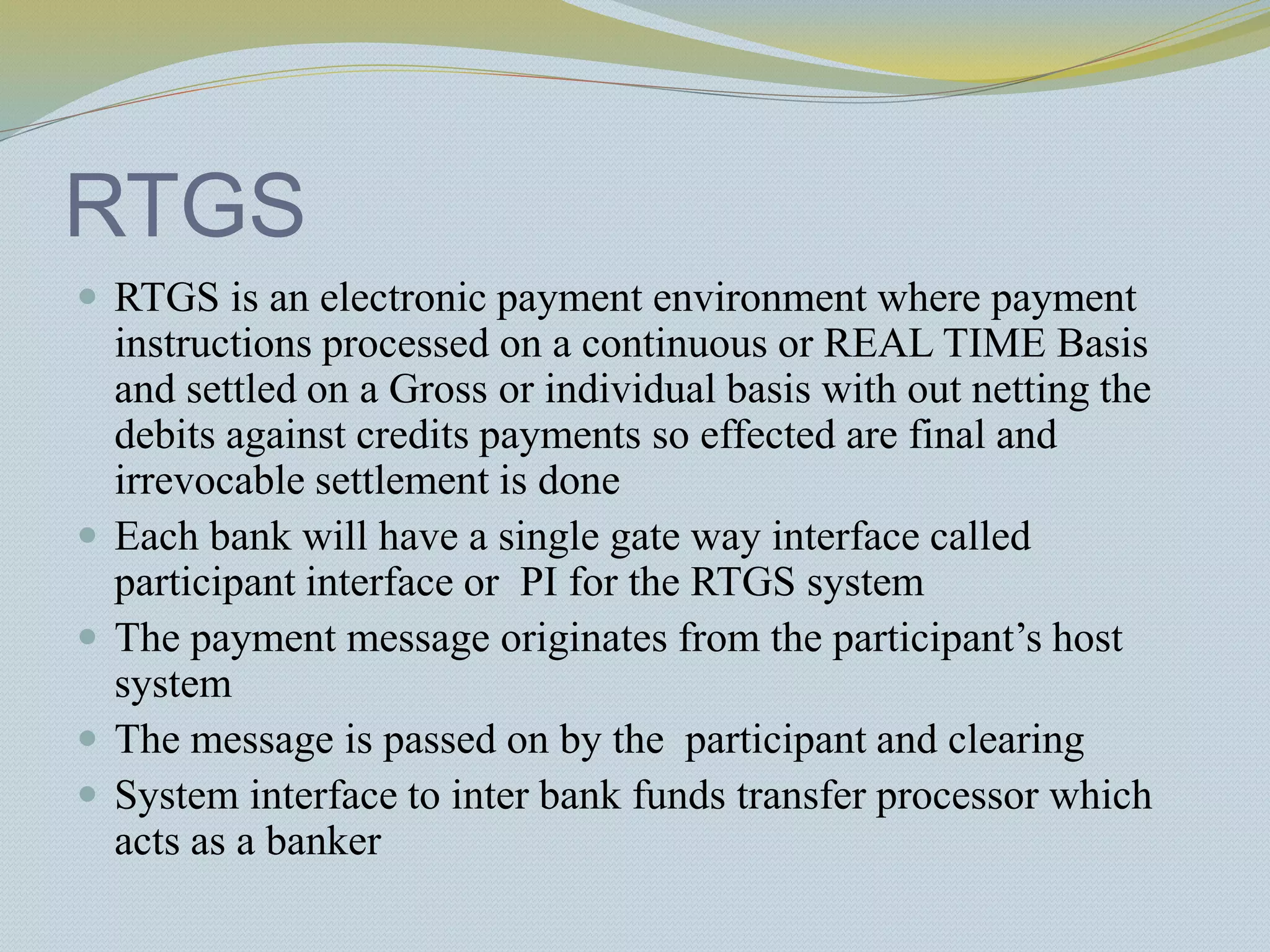 RTGS
 RTGS is an electronic payment environment where payment
instructions processed on a continuous or REAL TIME Basis
and settled on a Gross or individual basis with out netting the
debits against credits payments so effected are final and
irrevocable settlement is done
 Each bank will have a single gate way interface called
participant interface or PI for the RTGS system
 The payment message originates from the participant’s host
system
 The message is passed on by the participant and clearing
 System interface to inter bank funds transfer processor which
acts as a banker
 