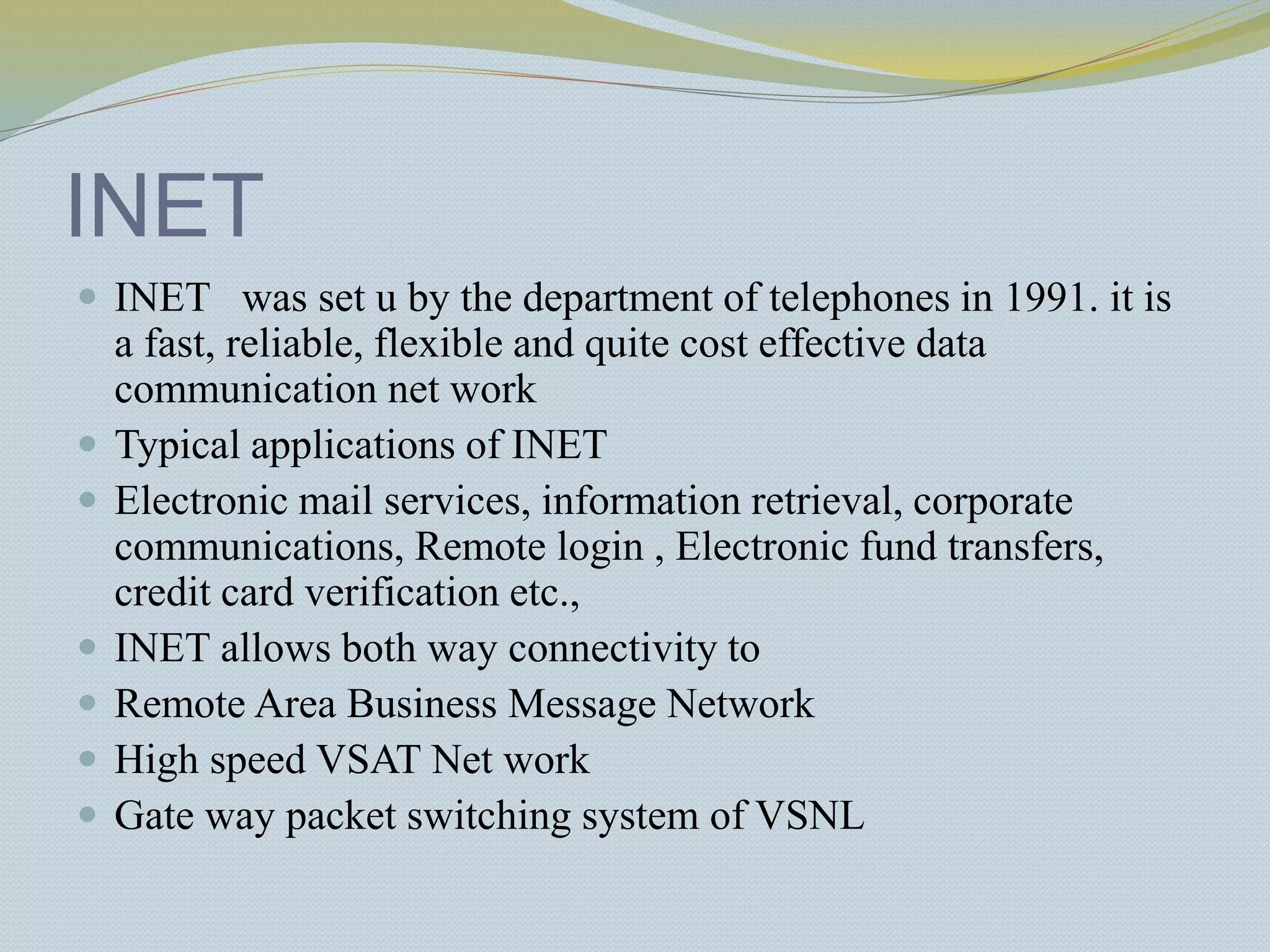 INET
 INET was set u by the department of telephones in 1991. it is
a fast, reliable, flexible and quite cost effective data
communication net work
 Typical applications of INET
 Electronic mail services, information retrieval, corporate
communications, Remote login , Electronic fund transfers,
credit card verification etc.,
 INET allows both way connectivity to
 Remote Area Business Message Network
 High speed VSAT Net work
 Gate way packet switching system of VSNL
 