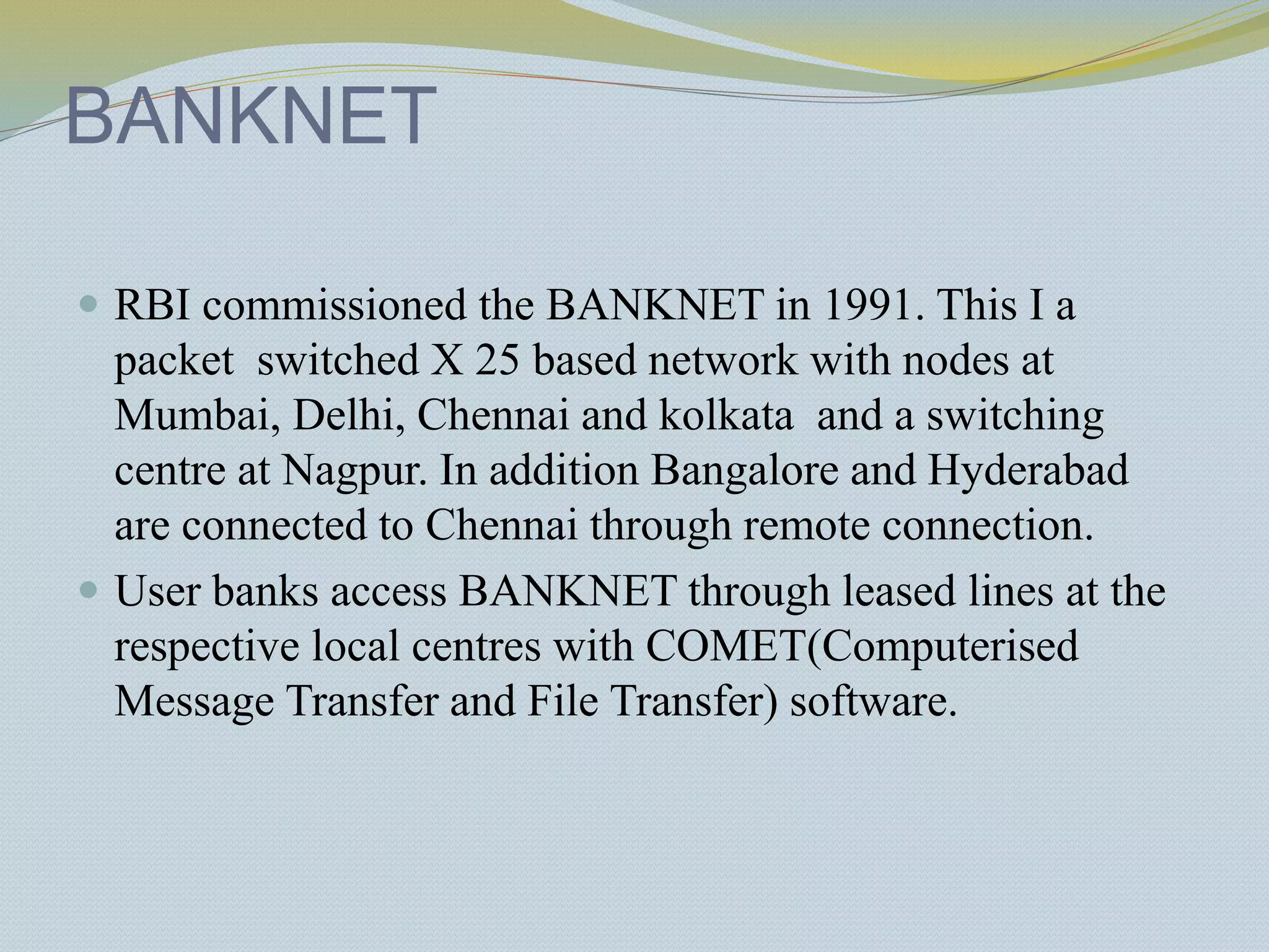 BANKNET
 RBI commissioned the BANKNET in 1991. This I a
packet switched X 25 based network with nodes at
Mumbai, Delhi, Chennai and kolkata and a switching
centre at Nagpur. In addition Bangalore and Hyderabad
are connected to Chennai through remote connection.
 User banks access BANKNET through leased lines at the
respective local centres with COMET(Computerised
Message Transfer and File Transfer) software.
 