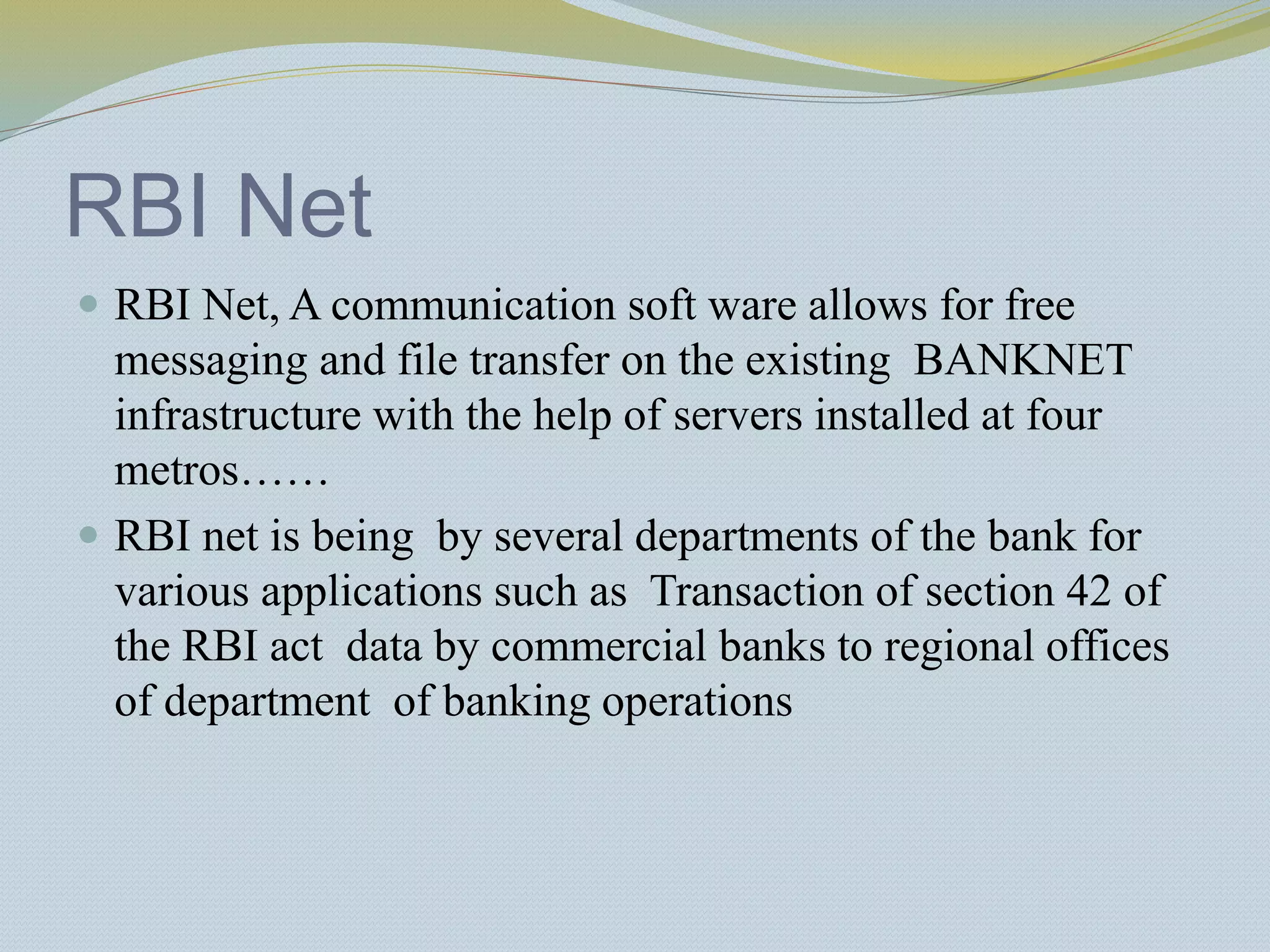 RBI Net
 RBI Net, A communication soft ware allows for free
messaging and file transfer on the existing BANKNET
infrastructure with the help of servers installed at four
metros……
 RBI net is being by several departments of the bank for
various applications such as Transaction of section 42 of
the RBI act data by commercial banks to regional offices
of department of banking operations
 