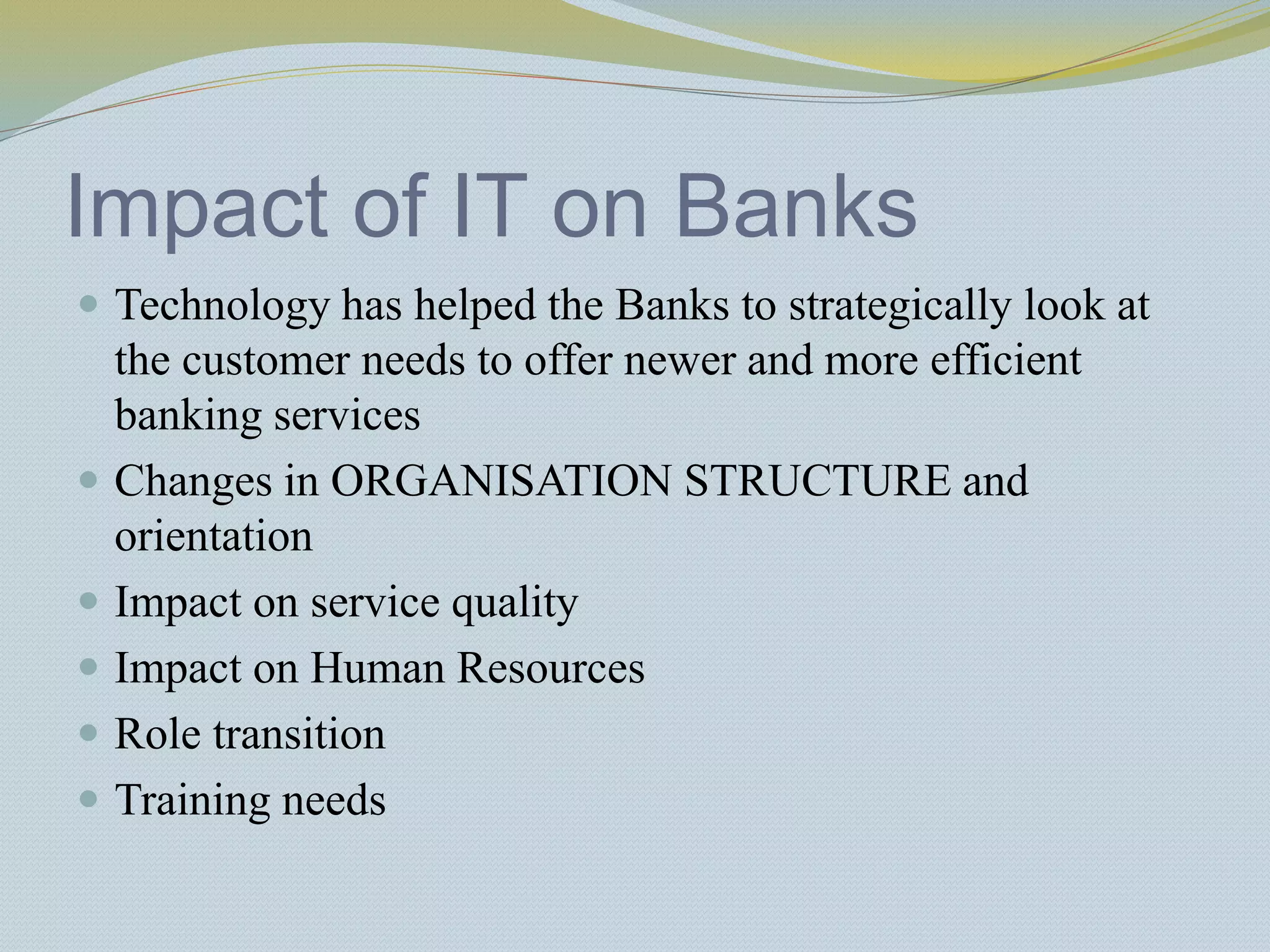 Impact of IT on Banks
 Technology has helped the Banks to strategically look at
the customer needs to offer newer and more efficient
banking services
 Changes in ORGANISATION STRUCTURE and
orientation
 Impact on service quality
 Impact on Human Resources
 Role transition
 Training needs
 