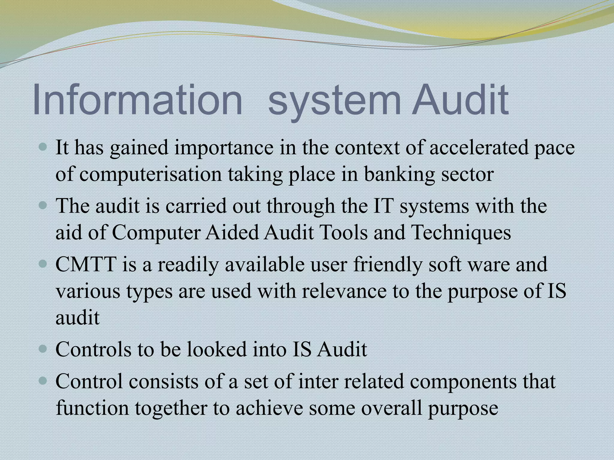 Information system Audit
 It has gained importance in the context of accelerated pace
of computerisation taking place in banking sector
 The audit is carried out through the IT systems with the
aid of Computer Aided Audit Tools and Techniques
 CMTT is a readily available user friendly soft ware and
various types are used with relevance to the purpose of IS
audit
 Controls to be looked into IS Audit
 Control consists of a set of inter related components that
function together to achieve some overall purpose
 