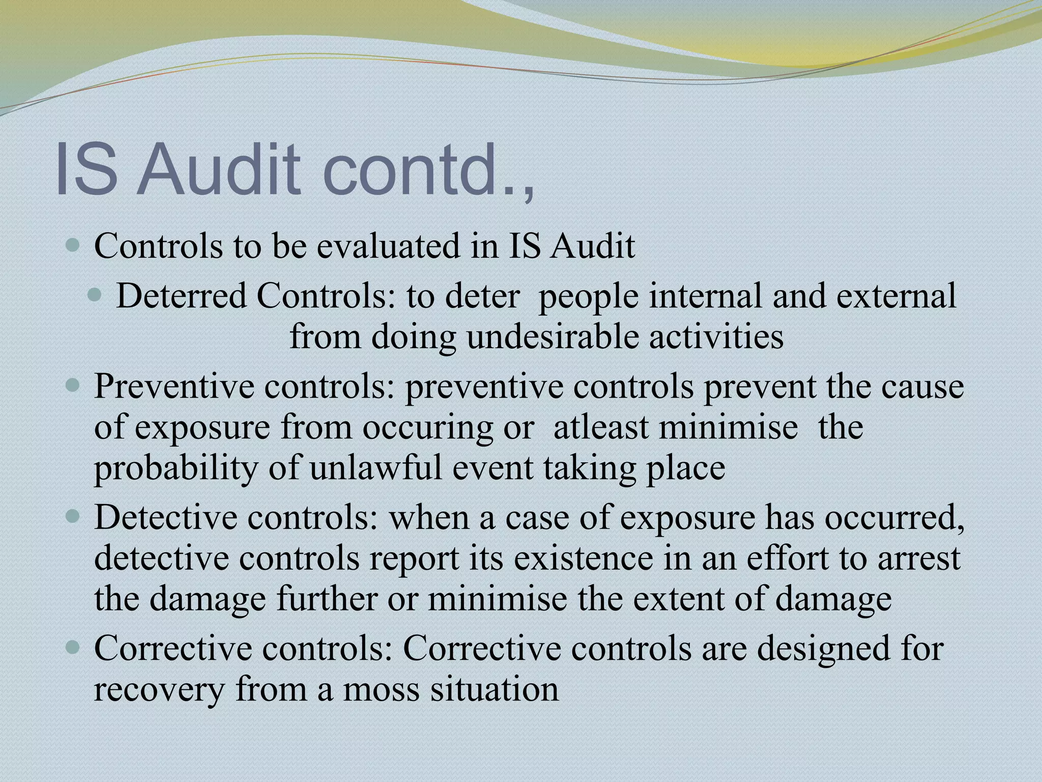 IS Audit contd.,
 Controls to be evaluated in IS Audit
 Deterred Controls: to deter people internal and external
from doing undesirable activities
 Preventive controls: preventive controls prevent the cause
of exposure from occuring or atleast minimise the
probability of unlawful event taking place
 Detective controls: when a case of exposure has occurred,
detective controls report its existence in an effort to arrest
the damage further or minimise the extent of damage
 Corrective controls: Corrective controls are designed for
recovery from a moss situation
 