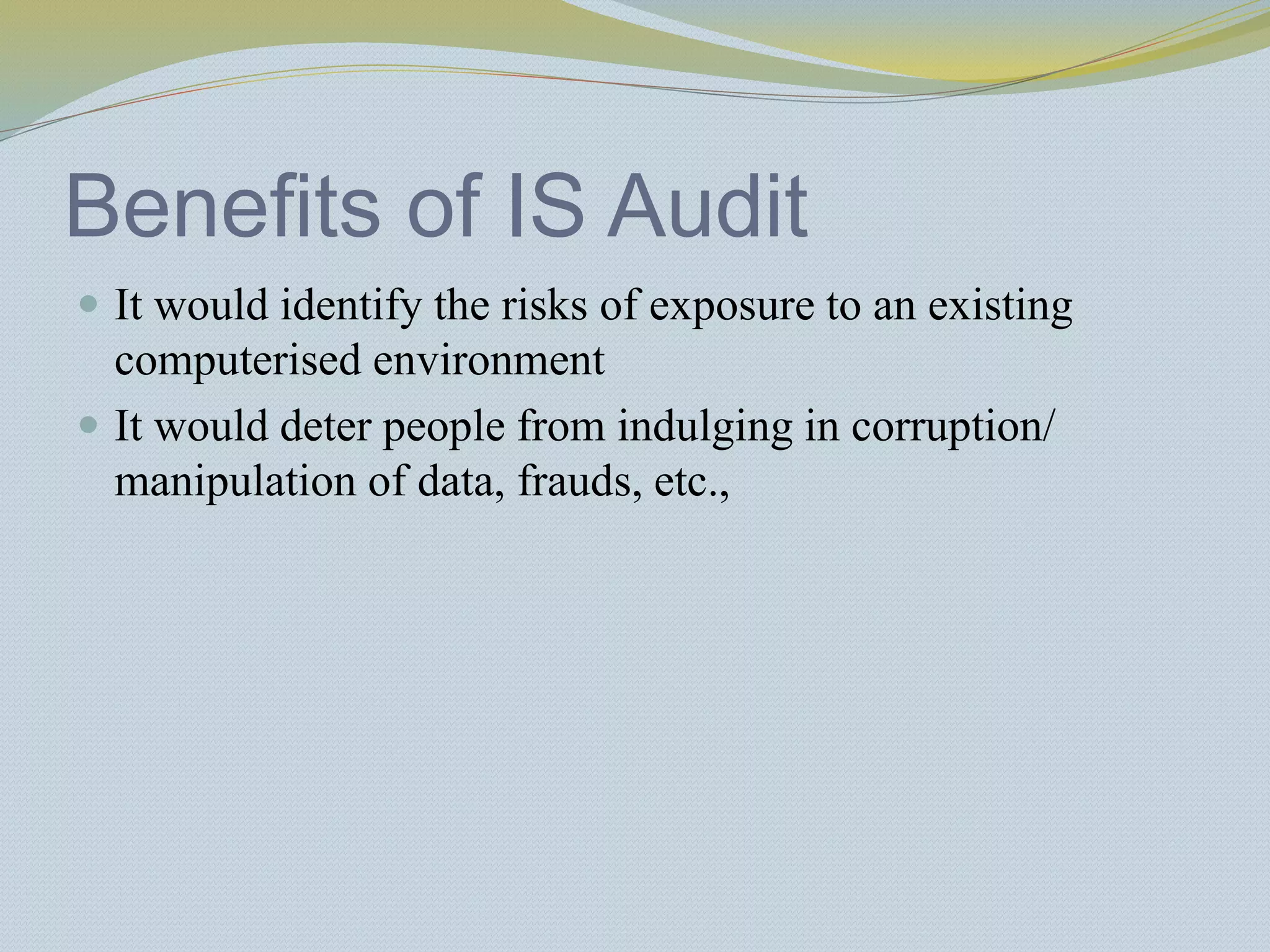 Benefits of IS Audit
 It would identify the risks of exposure to an existing
computerised environment
 It would deter people from indulging in corruption/
manipulation of data, frauds, etc.,
 