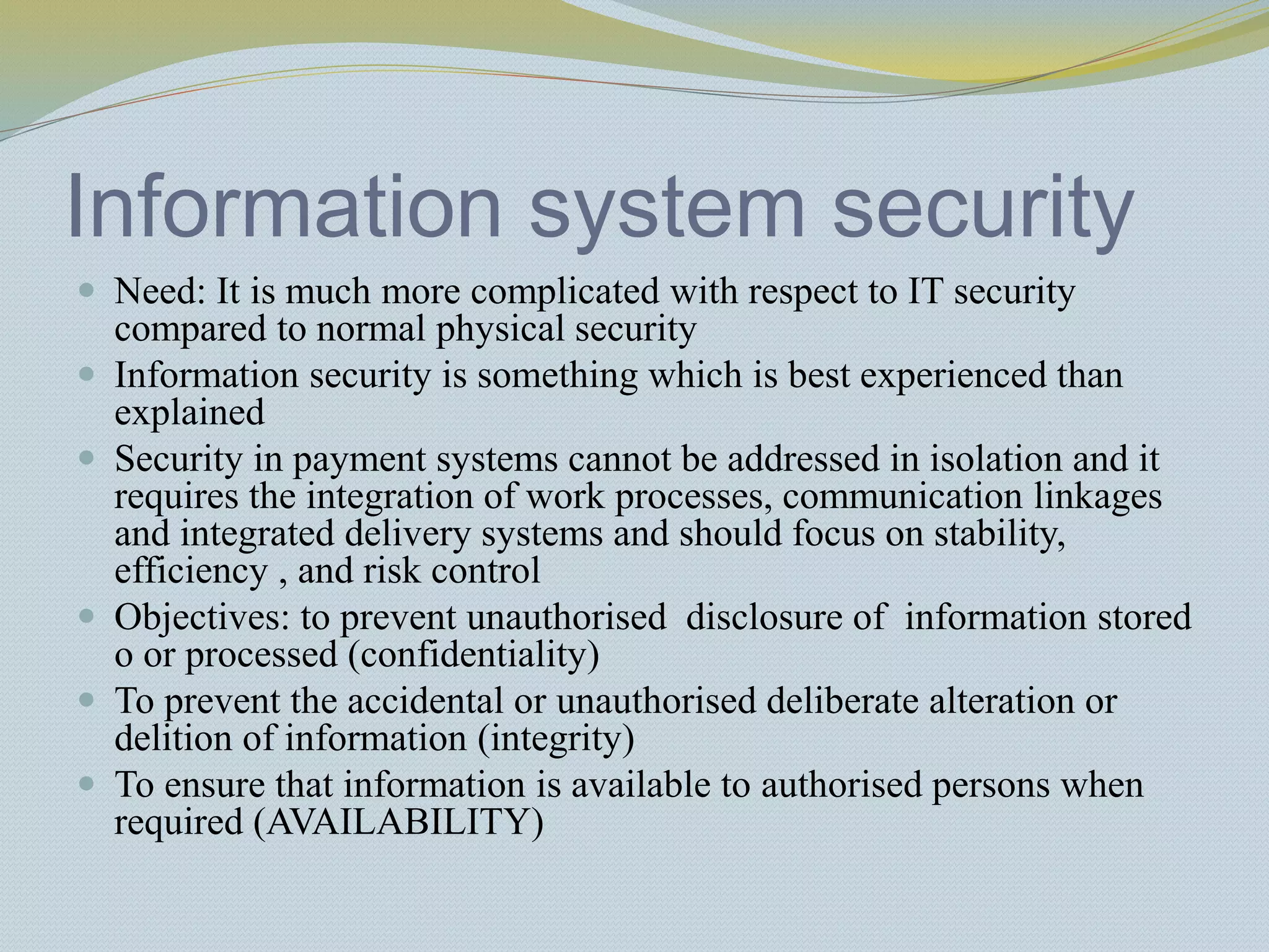 Information system security
 Need: It is much more complicated with respect to IT security
compared to normal physical security
 Information security is something which is best experienced than
explained
 Security in payment systems cannot be addressed in isolation and it
requires the integration of work processes, communication linkages
and integrated delivery systems and should focus on stability,
efficiency , and risk control
 Objectives: to prevent unauthorised disclosure of information stored
o or processed (confidentiality)
 To prevent the accidental or unauthorised deliberate alteration or
delition of information (integrity)
 To ensure that information is available to authorised persons when
required (AVAILABILITY)
 