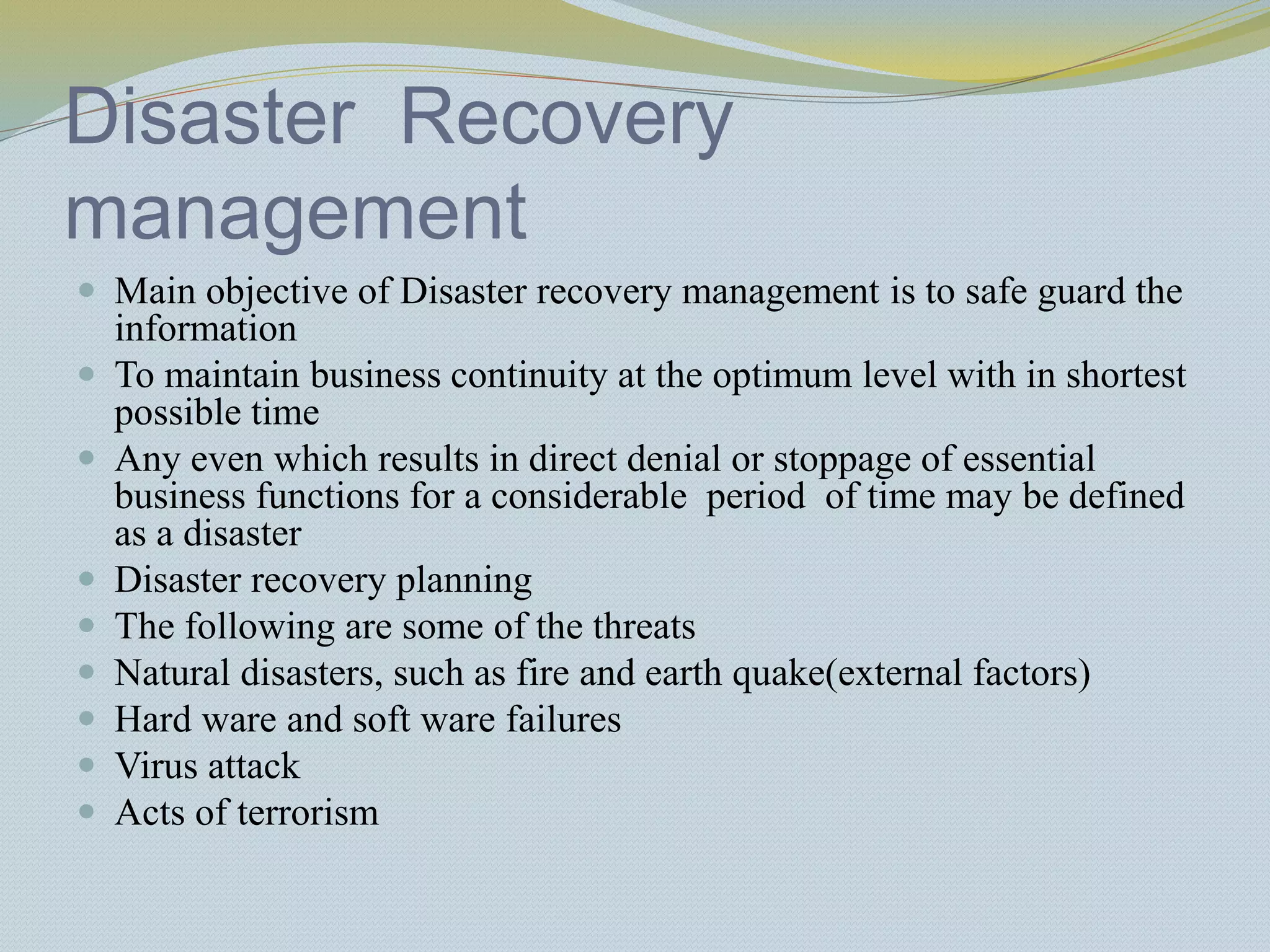 Disaster Recovery
management
 Main objective of Disaster recovery management is to safe guard the
information
 To maintain business continuity at the optimum level with in shortest
possible time
 Any even which results in direct denial or stoppage of essential
business functions for a considerable period of time may be defined
as a disaster
 Disaster recovery planning
 The following are some of the threats
 Natural disasters, such as fire and earth quake(external factors)
 Hard ware and soft ware failures
 Virus attack
 Acts of terrorism
 