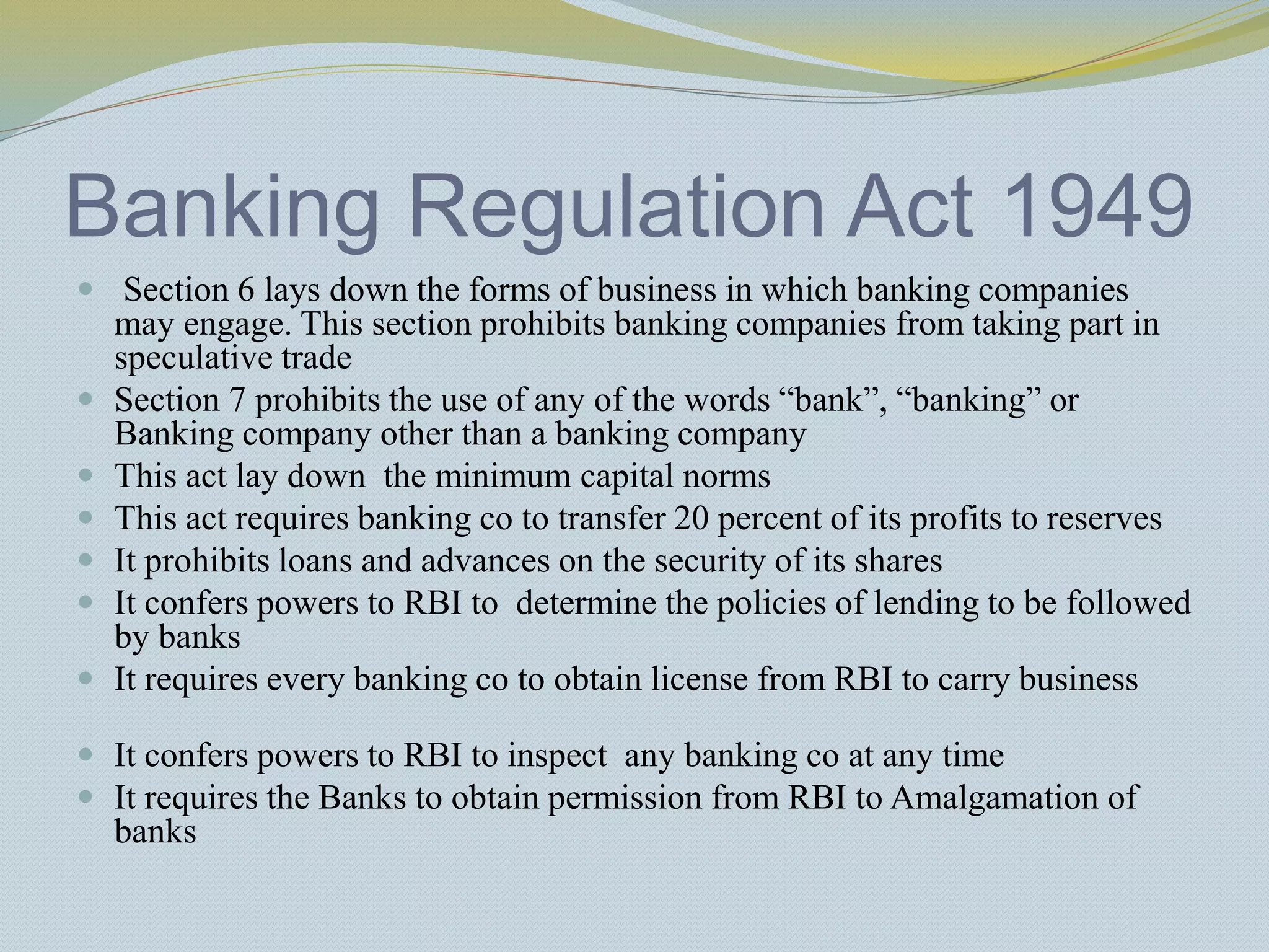 Banking Regulation Act 1949
 Section 6 lays down the forms of business in which banking companies
may engage. This section prohibits banking companies from taking part in
speculative trade
 Section 7 prohibits the use of any of the words “bank”, “banking” or
Banking company other than a banking company
 This act lay down the minimum capital norms
 This act requires banking co to transfer 20 percent of its profits to reserves
 It prohibits loans and advances on the security of its shares
 It confers powers to RBI to determine the policies of lending to be followed
by banks
 It requires every banking co to obtain license from RBI to carry business
 It confers powers to RBI to inspect any banking co at any time
 It requires the Banks to obtain permission from RBI to Amalgamation of
banks
 