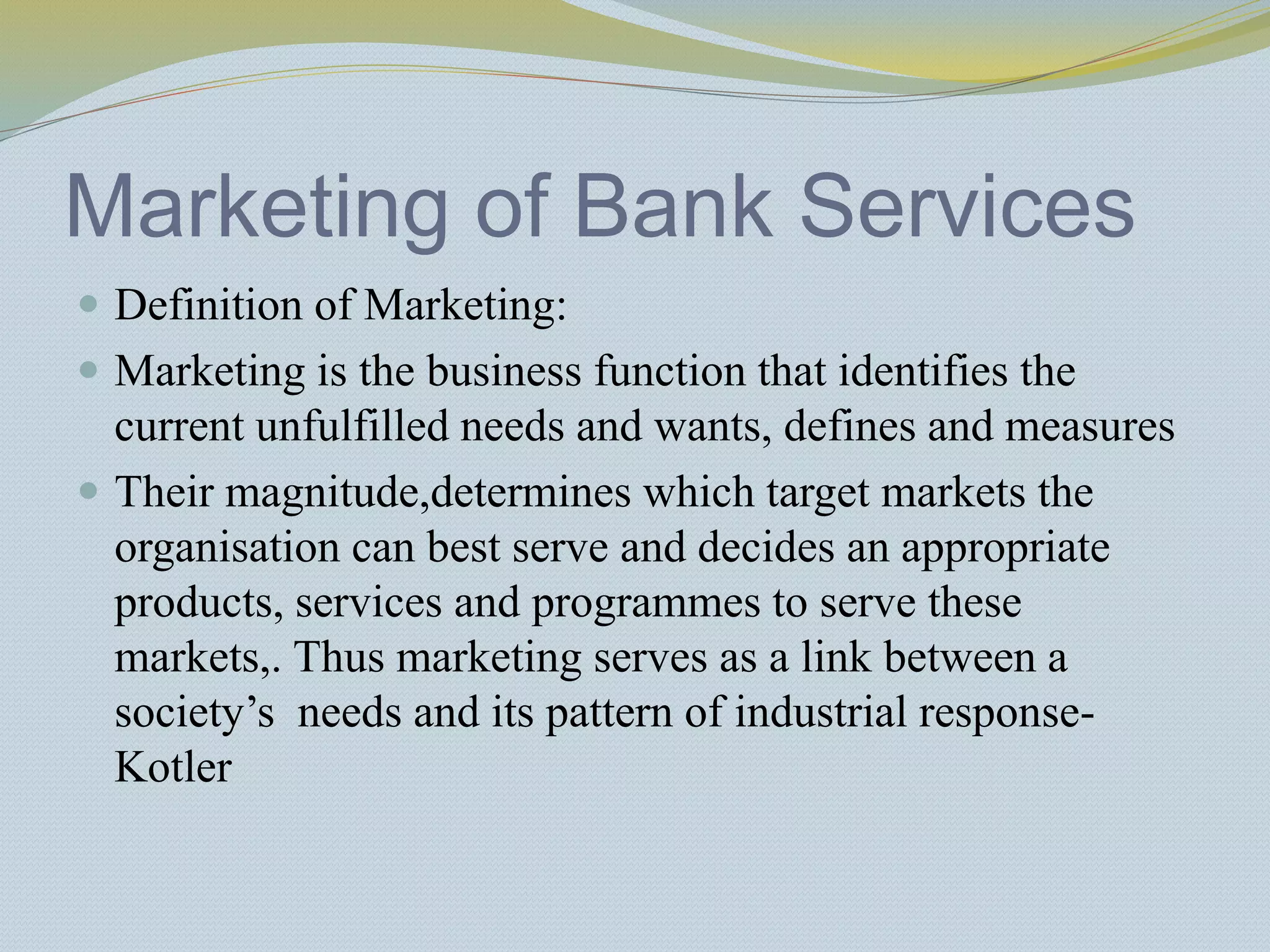 Marketing of Bank Services
 Definition of Marketing:
 Marketing is the business function that identifies the
current unfulfilled needs and wants, defines and measures
 Their magnitude,determines which target markets the
organisation can best serve and decides an appropriate
products, services and programmes to serve these
markets,. Thus marketing serves as a link between a
society’s needs and its pattern of industrial response-
Kotler
 
