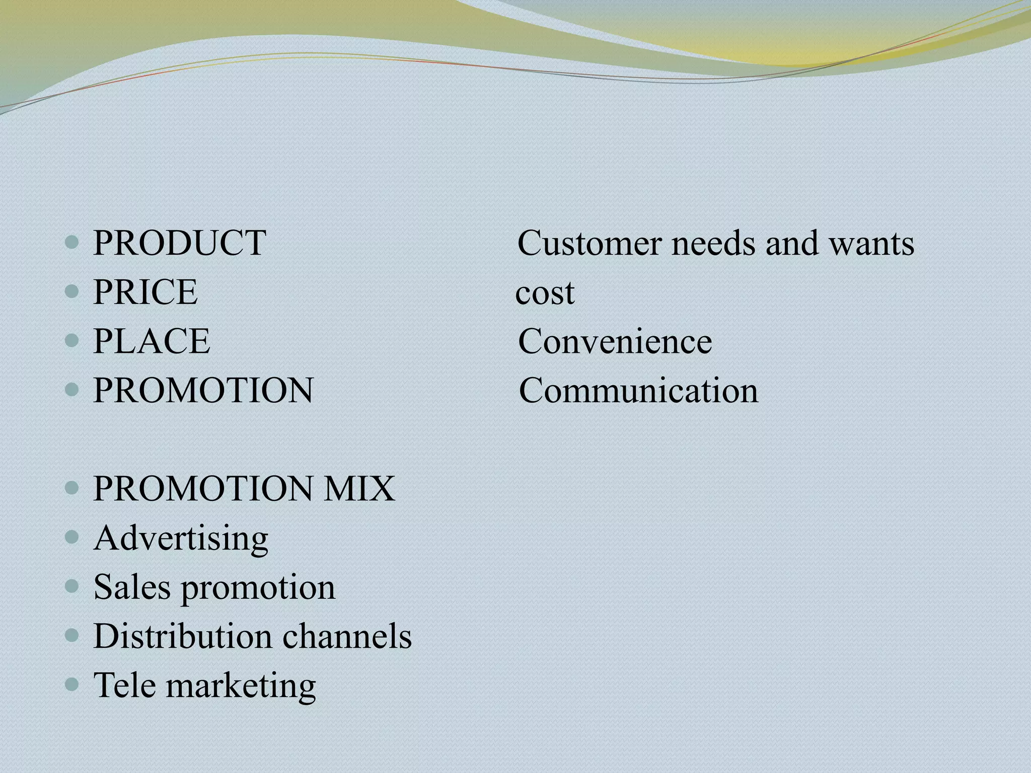  PRODUCT Customer needs and wants
 PRICE cost
 PLACE Convenience
 PROMOTION Communication
 PROMOTION MIX
 Advertising
 Sales promotion
 Distribution channels
 Tele marketing
 