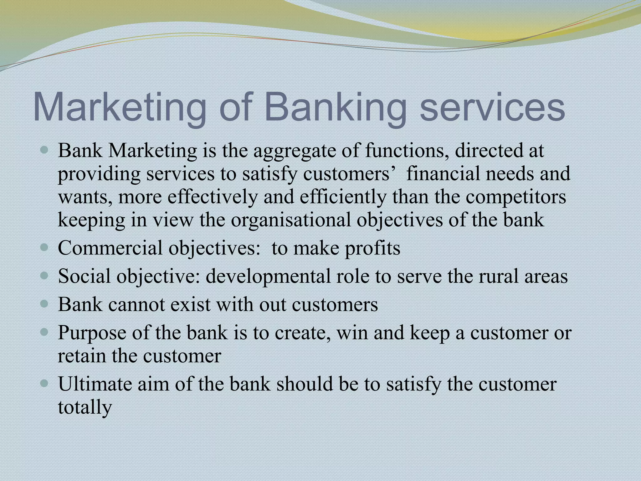 Marketing of Banking services
 Bank Marketing is the aggregate of functions, directed at
providing services to satisfy customers’ financial needs and
wants, more effectively and efficiently than the competitors
keeping in view the organisational objectives of the bank
 Commercial objectives: to make profits
 Social objective: developmental role to serve the rural areas
 Bank cannot exist with out customers
 Purpose of the bank is to create, win and keep a customer or
retain the customer
 Ultimate aim of the bank should be to satisfy the customer
totally
 