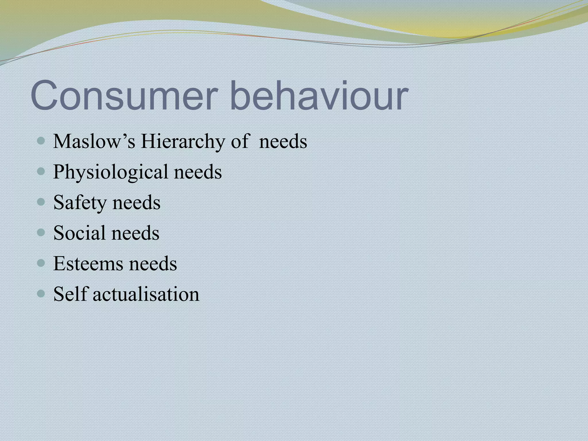Consumer behaviour
 Maslow’s Hierarchy of needs
 Physiological needs
 Safety needs
 Social needs
 Esteems needs
 Self actualisation
 