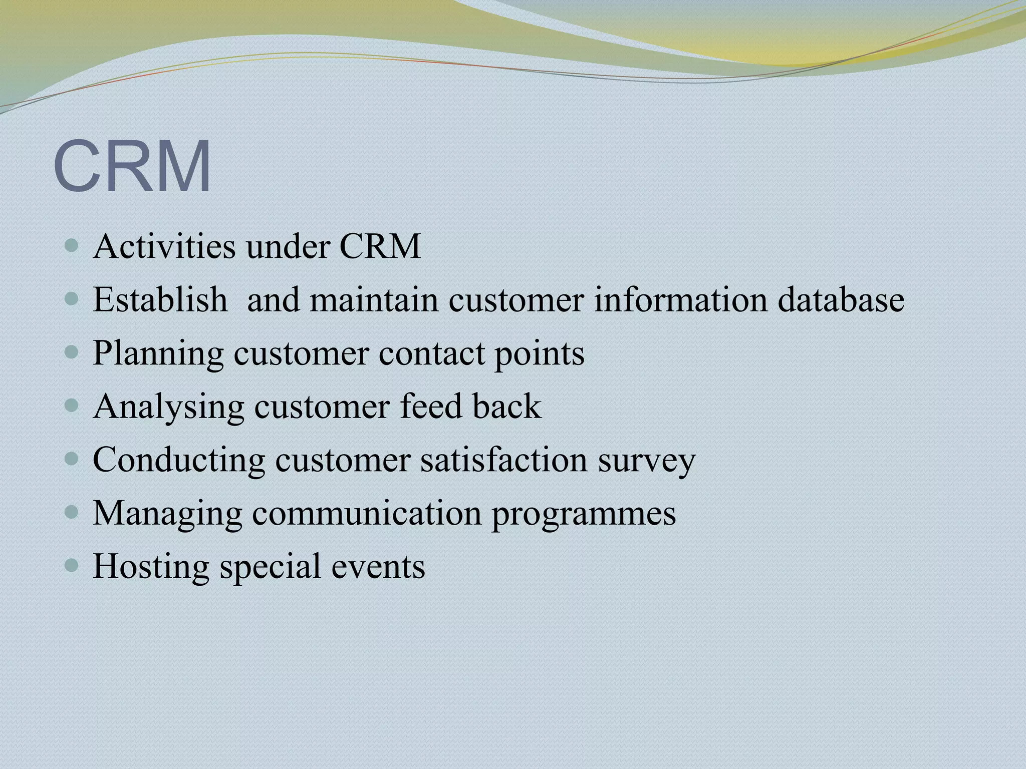 CRM
 Activities under CRM
 Establish and maintain customer information database
 Planning customer contact points
 Analysing customer feed back
 Conducting customer satisfaction survey
 Managing communication programmes
 Hosting special events
 