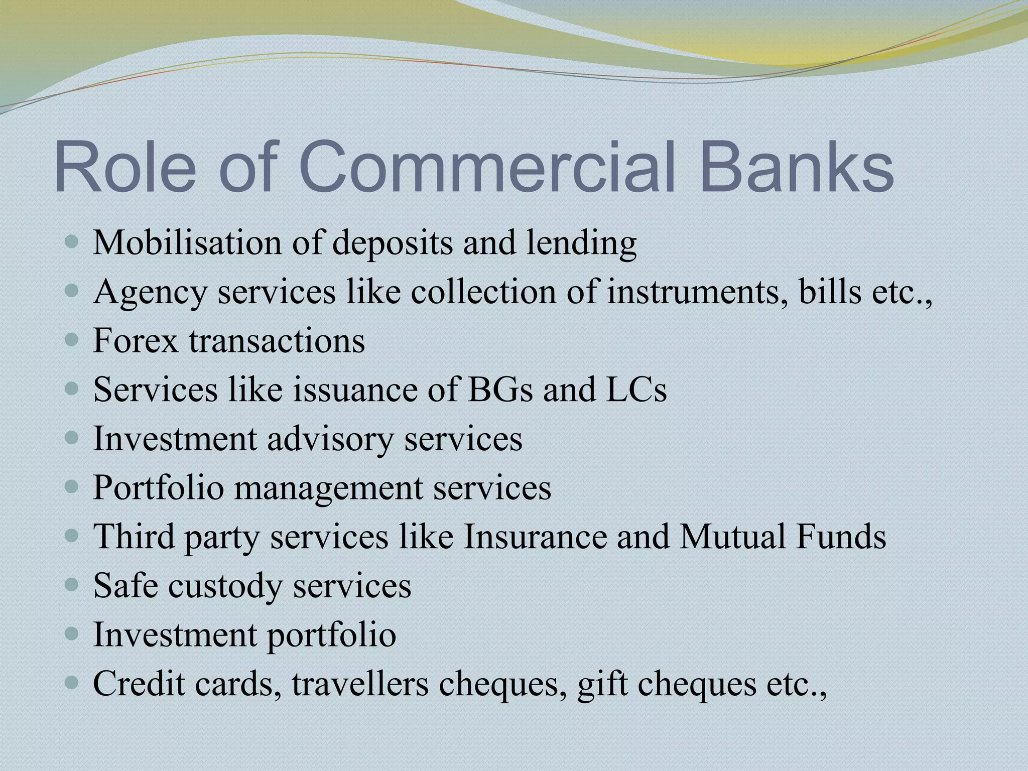Role of Commercial Banks
 Mobilisation of deposits and lending
 Agency services like collection of instruments, bills etc.,
 Forex transactions
 Services like issuance of BGs and LCs
 Investment advisory services
 Portfolio management services
 Third party services like Insurance and Mutual Funds
 Safe custody services
 Investment portfolio
 Credit cards, travellers cheques, gift cheques etc.,
 
