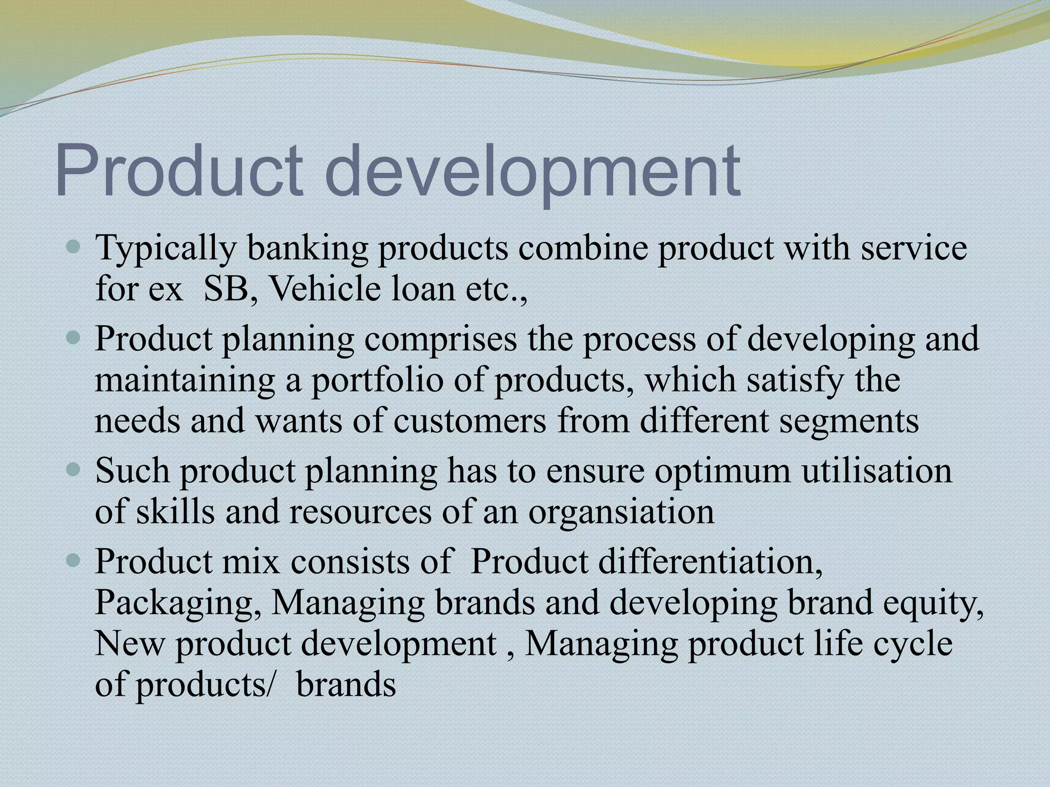 Product development
 Typically banking products combine product with service
for ex SB, Vehicle loan etc.,
 Product planning comprises the process of developing and
maintaining a portfolio of products, which satisfy the
needs and wants of customers from different segments
 Such product planning has to ensure optimum utilisation
of skills and resources of an organsiation
 Product mix consists of Product differentiation,
Packaging, Managing brands and developing brand equity,
New product development , Managing product life cycle
of products/ brands
 