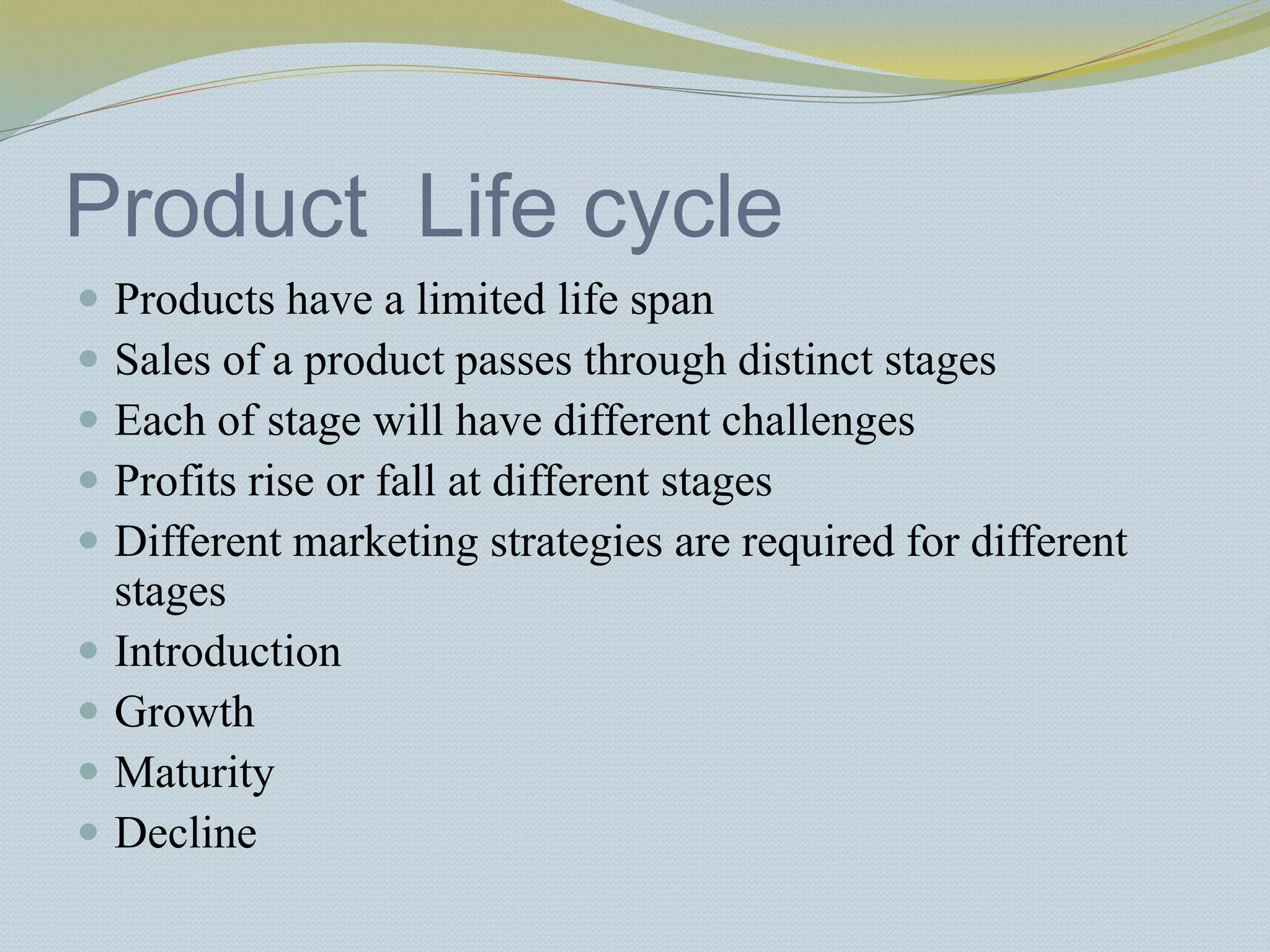 Product Life cycle
 Products have a limited life span
 Sales of a product passes through distinct stages
 Each of stage will have different challenges
 Profits rise or fall at different stages
 Different marketing strategies are required for different
stages
 Introduction
 Growth
 Maturity
 Decline
 