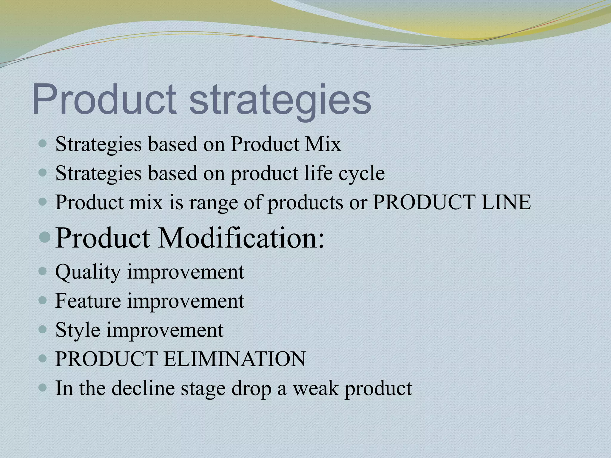 Product strategies
 Strategies based on Product Mix
 Strategies based on product life cycle
 Product mix is range of products or PRODUCT LINE
Product Modification:
 Quality improvement
 Feature improvement
 Style improvement
 PRODUCT ELIMINATION
 In the decline stage drop a weak product
 