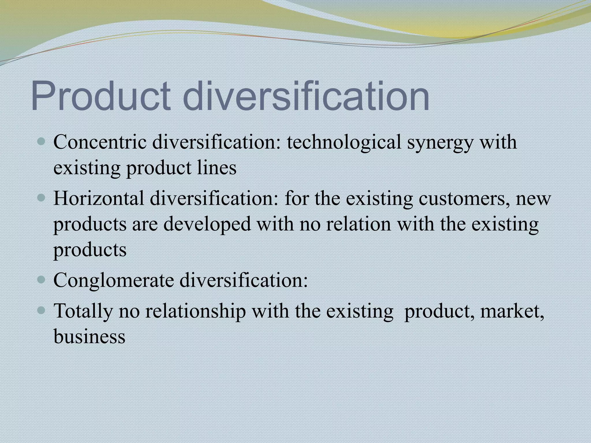Product diversification
 Concentric diversification: technological synergy with
existing product lines
 Horizontal diversification: for the existing customers, new
products are developed with no relation with the existing
products
 Conglomerate diversification:
 Totally no relationship with the existing product, market,
business
 