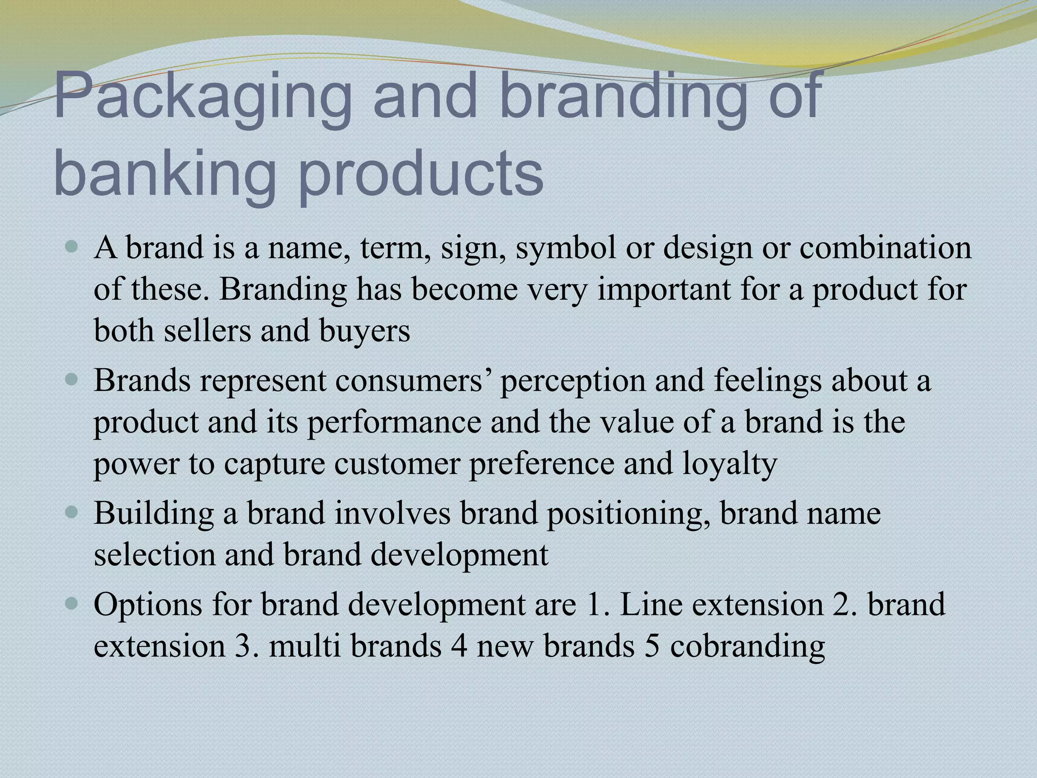 Packaging and branding of
banking products
 A brand is a name, term, sign, symbol or design or combination
of these. Branding has become very important for a product for
both sellers and buyers
 Brands represent consumers’ perception and feelings about a
product and its performance and the value of a brand is the
power to capture customer preference and loyalty
 Building a brand involves brand positioning, brand name
selection and brand development
 Options for brand development are 1. Line extension 2. brand
extension 3. multi brands 4 new brands 5 cobranding
 