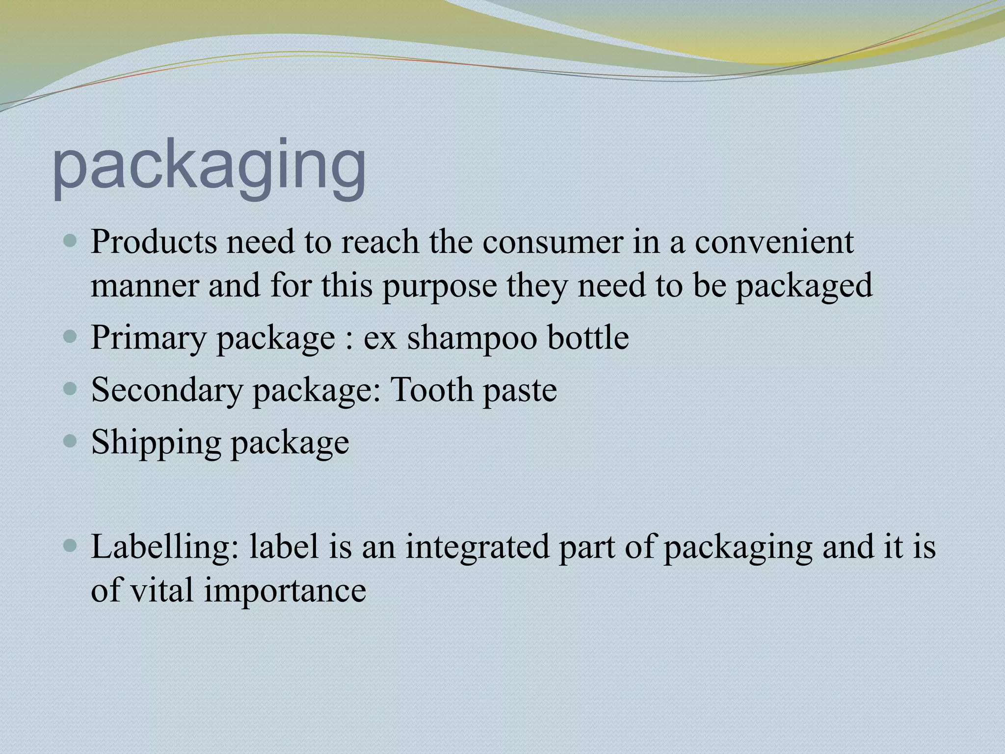 packaging
 Products need to reach the consumer in a convenient
manner and for this purpose they need to be packaged
 Primary package : ex shampoo bottle
 Secondary package: Tooth paste
 Shipping package
 Labelling: label is an integrated part of packaging and it is
of vital importance
 