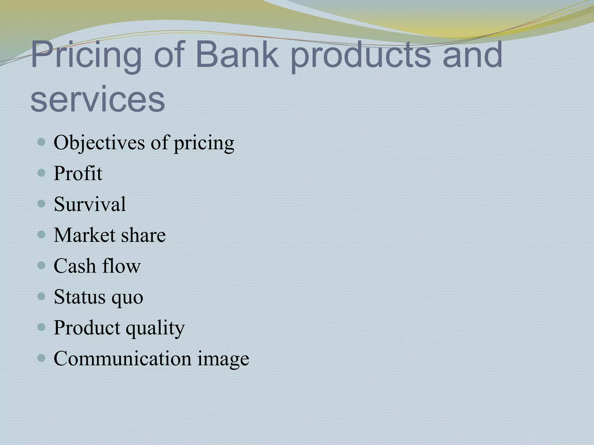 Pricing of Bank products and
services
 Objectives of pricing
 Profit
 Survival
 Market share
 Cash flow
 Status quo
 Product quality
 Communication image
 