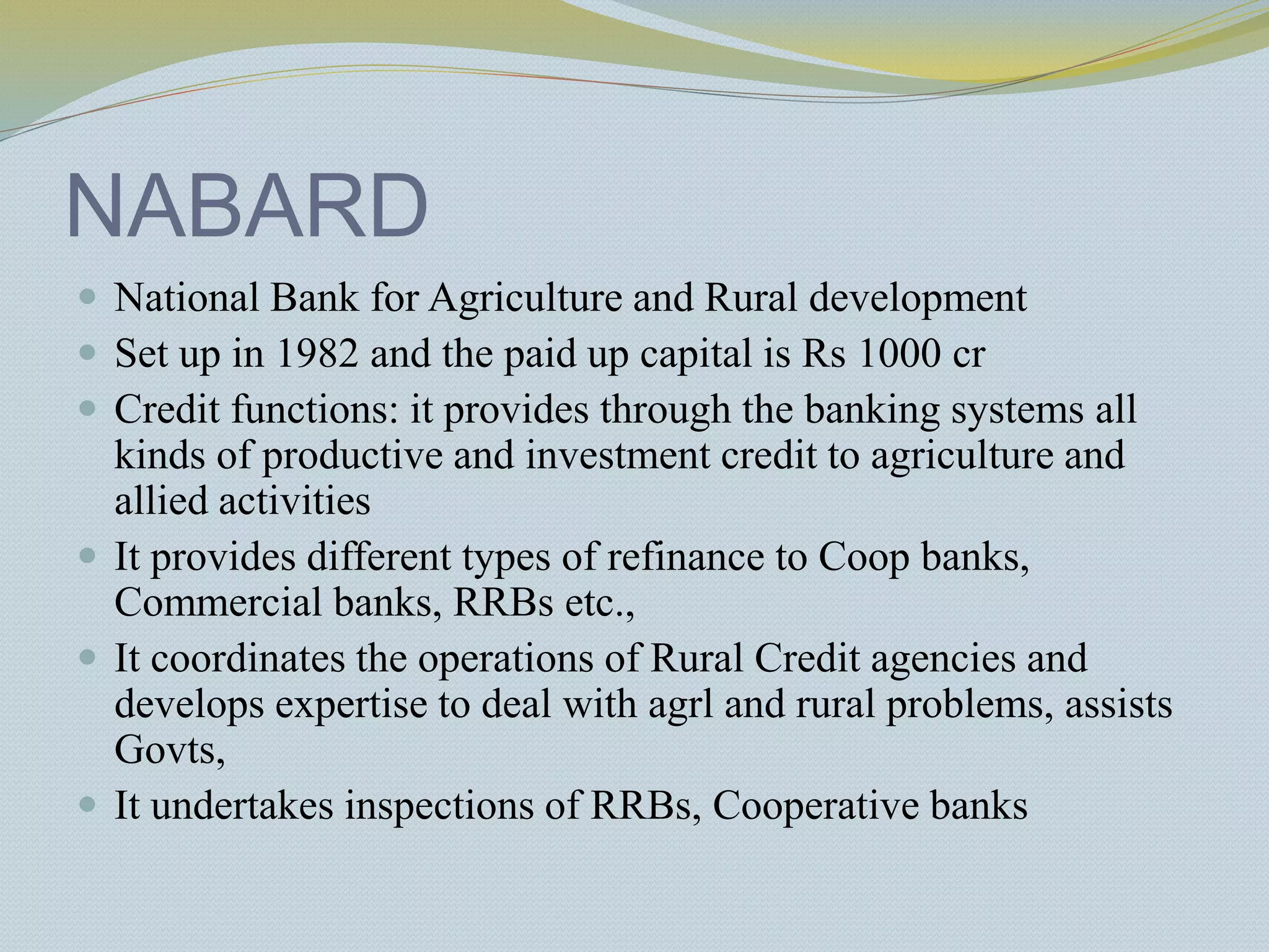 NABARD
 National Bank for Agriculture and Rural development
 Set up in 1982 and the paid up capital is Rs 1000 cr
 Credit functions: it provides through the banking systems all
kinds of productive and investment credit to agriculture and
allied activities
 It provides different types of refinance to Coop banks,
Commercial banks, RRBs etc.,
 It coordinates the operations of Rural Credit agencies and
develops expertise to deal with agrl and rural problems, assists
Govts,
 It undertakes inspections of RRBs, Cooperative banks
 