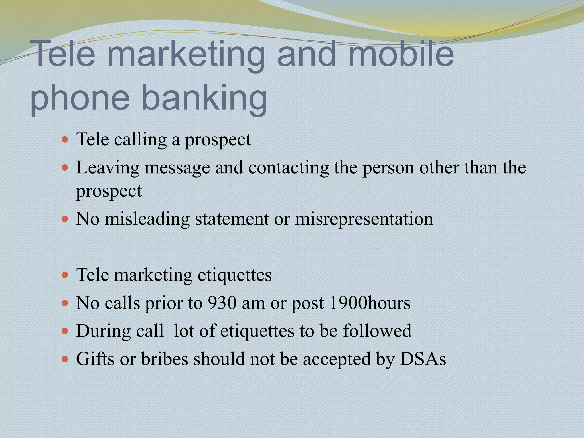 Tele marketing and mobile
phone banking
 Tele calling a prospect
 Leaving message and contacting the person other than the
prospect
 No misleading statement or misrepresentation
 Tele marketing etiquettes
 No calls prior to 930 am or post 1900hours
 During call lot of etiquettes to be followed
 Gifts or bribes should not be accepted by DSAs
 