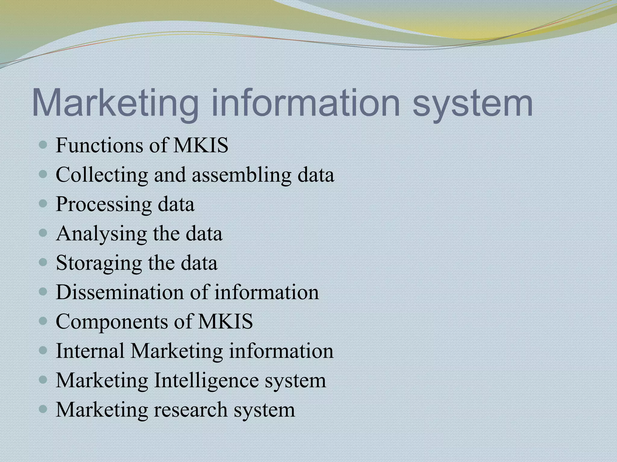 Marketing information system
 Functions of MKIS
 Collecting and assembling data
 Processing data
 Analysing the data
 Storaging the data
 Dissemination of information
 Components of MKIS
 Internal Marketing information
 Marketing Intelligence system
 Marketing research system
 
