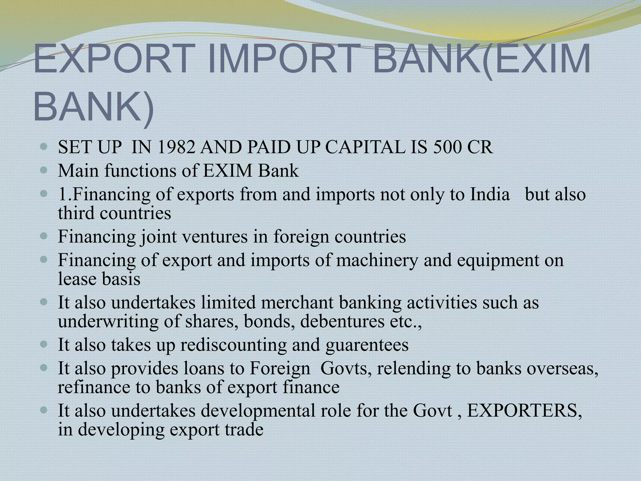 EXPORT IMPORT BANK(EXIM
BANK)
 SET UP IN 1982 AND PAID UP CAPITAL IS 500 CR
 Main functions of EXIM Bank
 1.Financing of exports from and imports not only to India but also
third countries
 Financing joint ventures in foreign countries
 Financing of export and imports of machinery and equipment on
lease basis
 It also undertakes limited merchant banking activities such as
underwriting of shares, bonds, debentures etc.,
 It also takes up rediscounting and guarentees
 It also provides loans to Foreign Govts, relending to banks overseas,
refinance to banks of export finance
 It also undertakes developmental role for the Govt , EXPORTERS,
in developing export trade
 