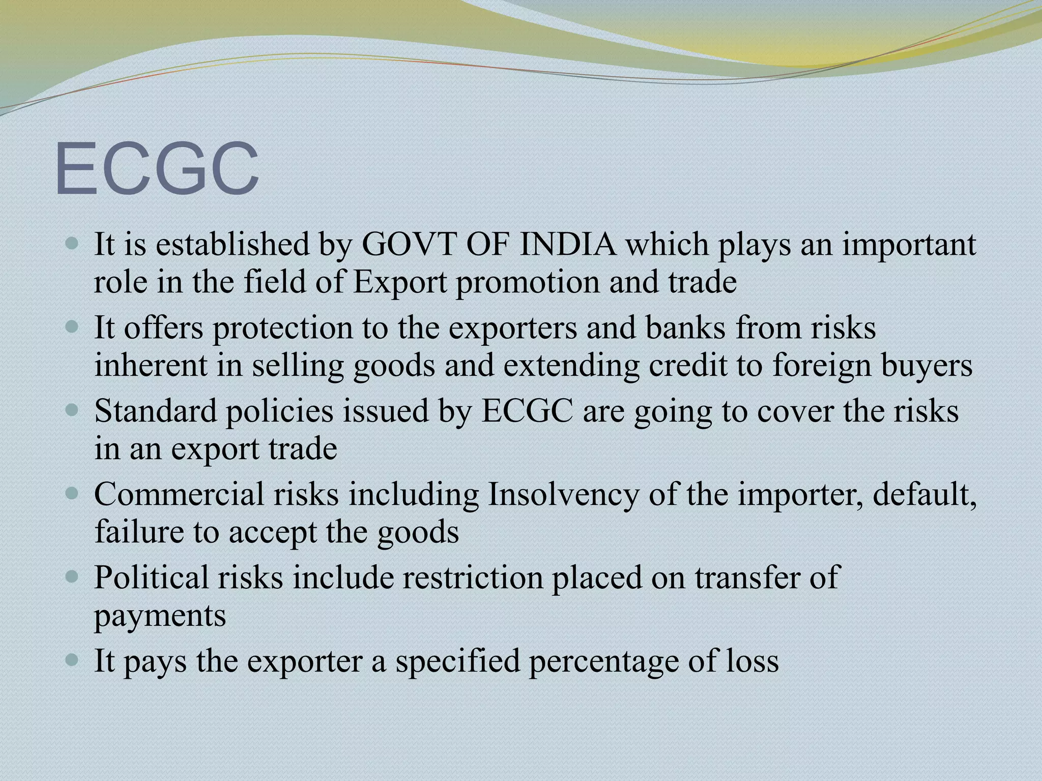 ECGC
 It is established by GOVT OF INDIA which plays an important
role in the field of Export promotion and trade
 It offers protection to the exporters and banks from risks
inherent in selling goods and extending credit to foreign buyers
 Standard policies issued by ECGC are going to cover the risks
in an export trade
 Commercial risks including Insolvency of the importer, default,
failure to accept the goods
 Political risks include restriction placed on transfer of
payments
 It pays the exporter a specified percentage of loss
 