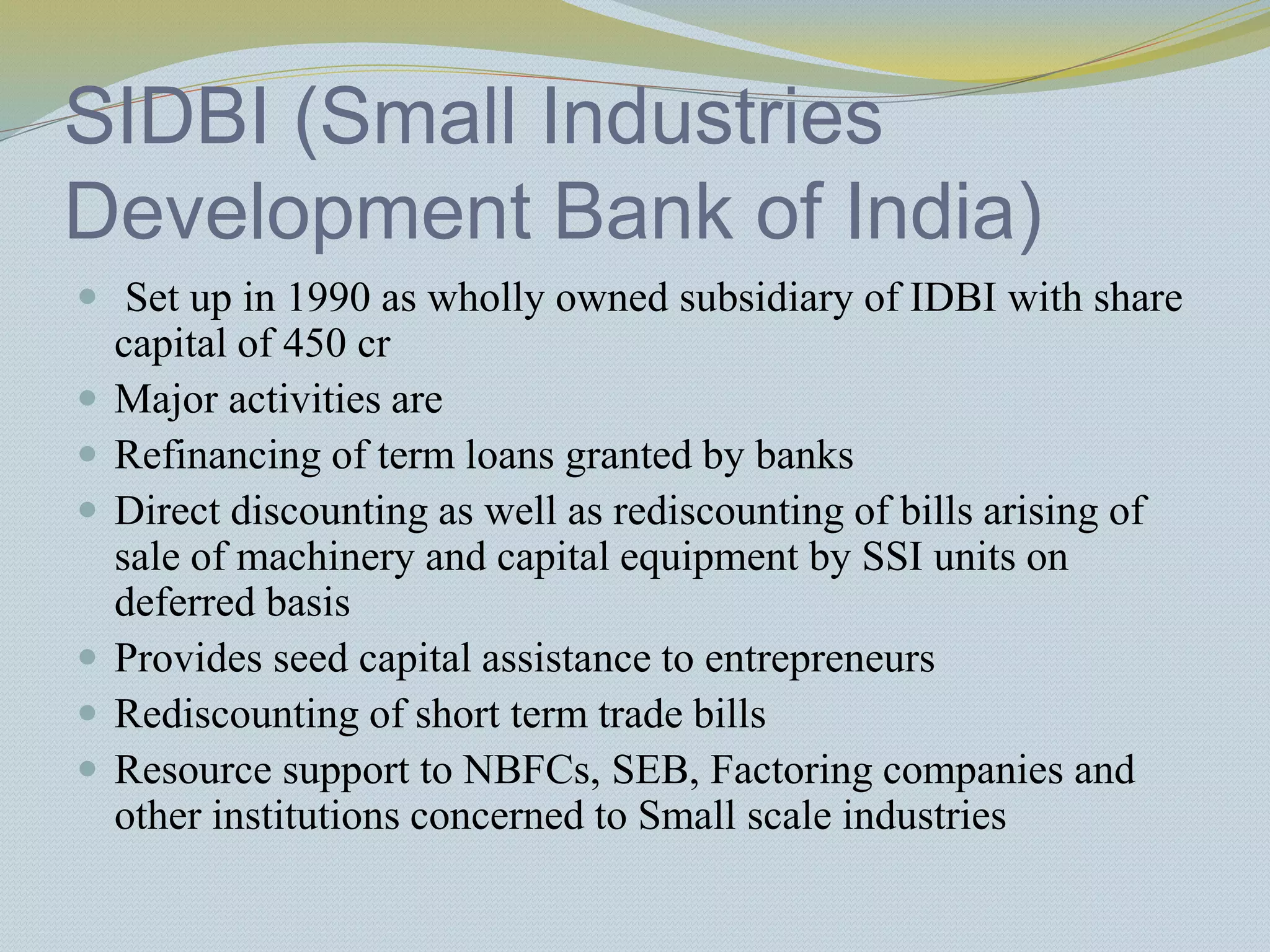 SIDBI (Small Industries
Development Bank of India)
 Set up in 1990 as wholly owned subsidiary of IDBI with share
capital of 450 cr
 Major activities are
 Refinancing of term loans granted by banks
 Direct discounting as well as rediscounting of bills arising of
sale of machinery and capital equipment by SSI units on
deferred basis
 Provides seed capital assistance to entrepreneurs
 Rediscounting of short term trade bills
 Resource support to NBFCs, SEB, Factoring companies and
other institutions concerned to Small scale industries
 