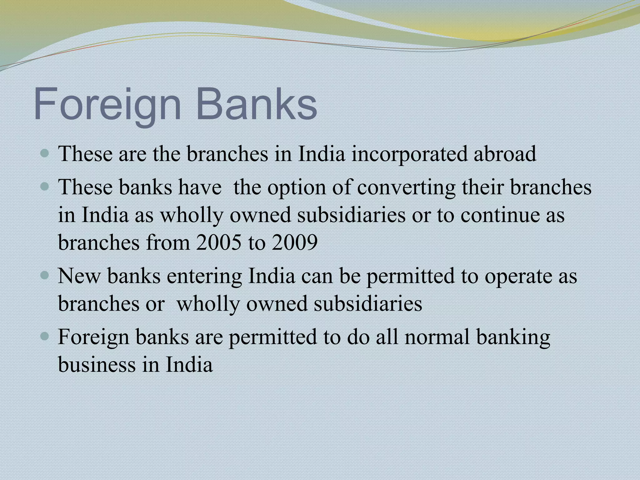 Foreign Banks
 These are the branches in India incorporated abroad
 These banks have the option of converting their branches
in India as wholly owned subsidiaries or to continue as
branches from 2005 to 2009
 New banks entering India can be permitted to operate as
branches or wholly owned subsidiaries
 Foreign banks are permitted to do all normal banking
business in India
 