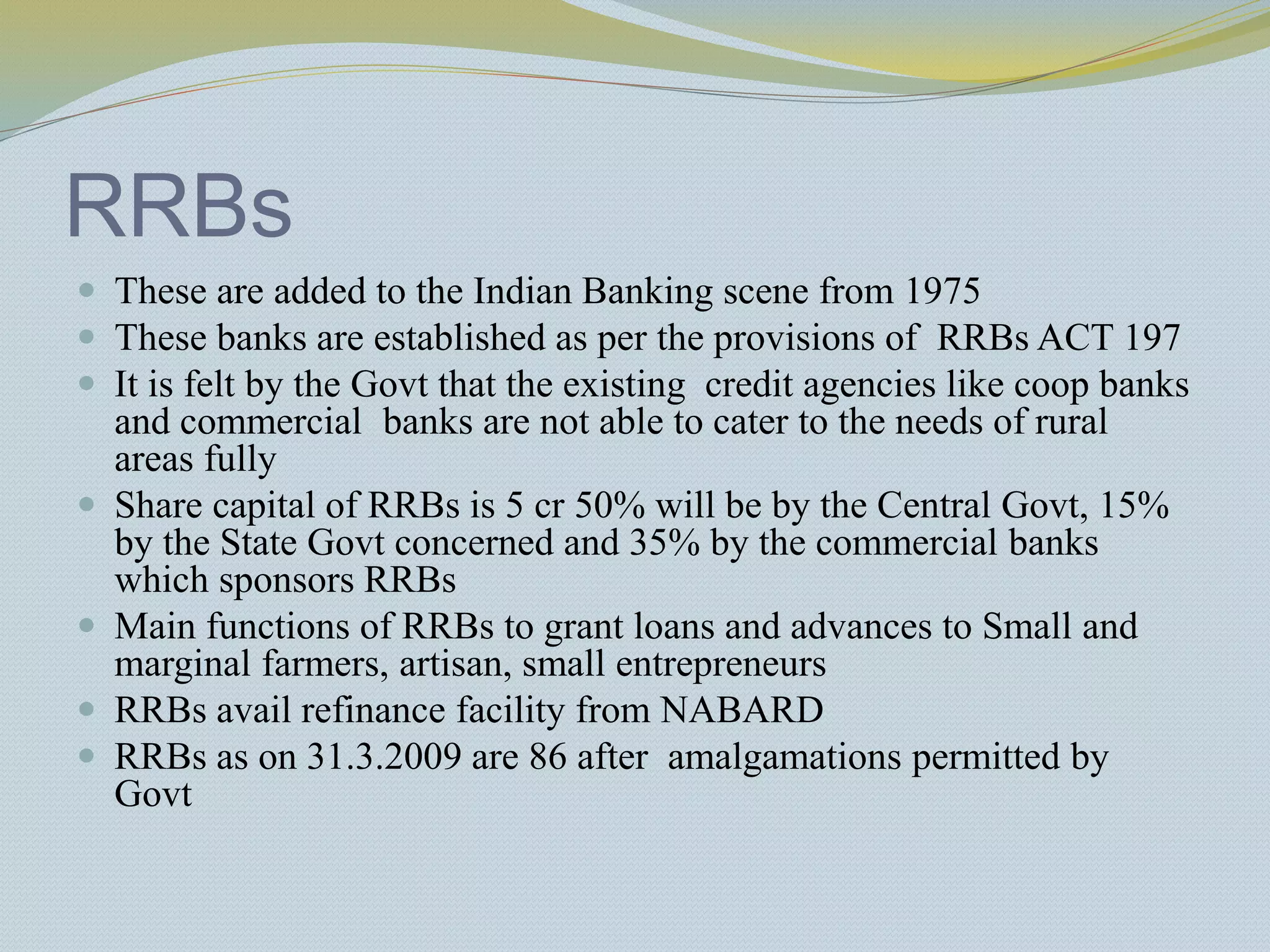 RRBs
 These are added to the Indian Banking scene from 1975
 These banks are established as per the provisions of RRBs ACT 197
 It is felt by the Govt that the existing credit agencies like coop banks
and commercial banks are not able to cater to the needs of rural
areas fully
 Share capital of RRBs is 5 cr 50% will be by the Central Govt, 15%
by the State Govt concerned and 35% by the commercial banks
which sponsors RRBs
 Main functions of RRBs to grant loans and advances to Small and
marginal farmers, artisan, small entrepreneurs
 RRBs avail refinance facility from NABARD
 RRBs as on 31.3.2009 are 86 after amalgamations permitted by
Govt
 