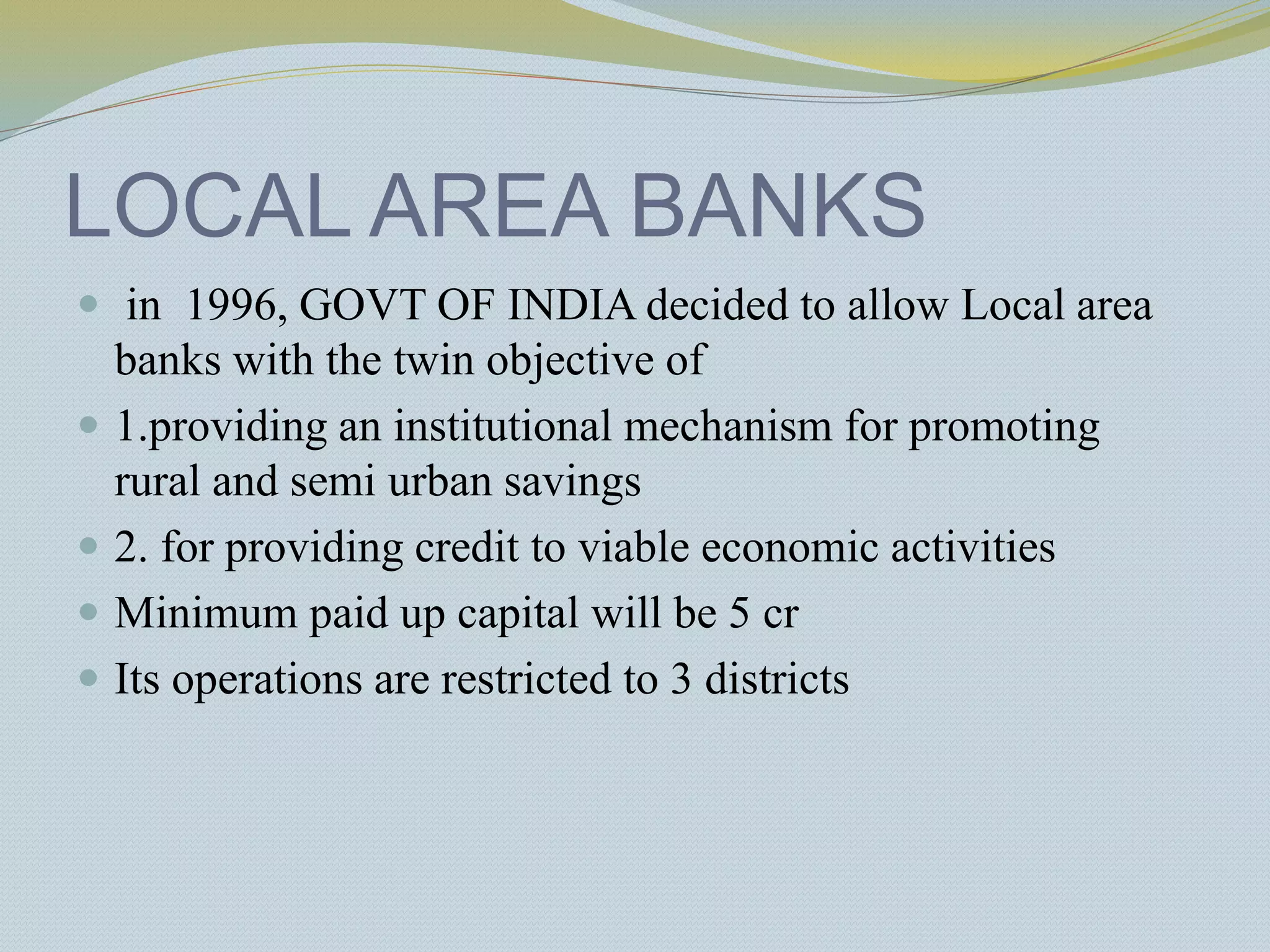 LOCAL AREA BANKS
 in 1996, GOVT OF INDIA decided to allow Local area
banks with the twin objective of
 1.providing an institutional mechanism for promoting
rural and semi urban savings
 2. for providing credit to viable economic activities
 Minimum paid up capital will be 5 cr
 Its operations are restricted to 3 districts
 
