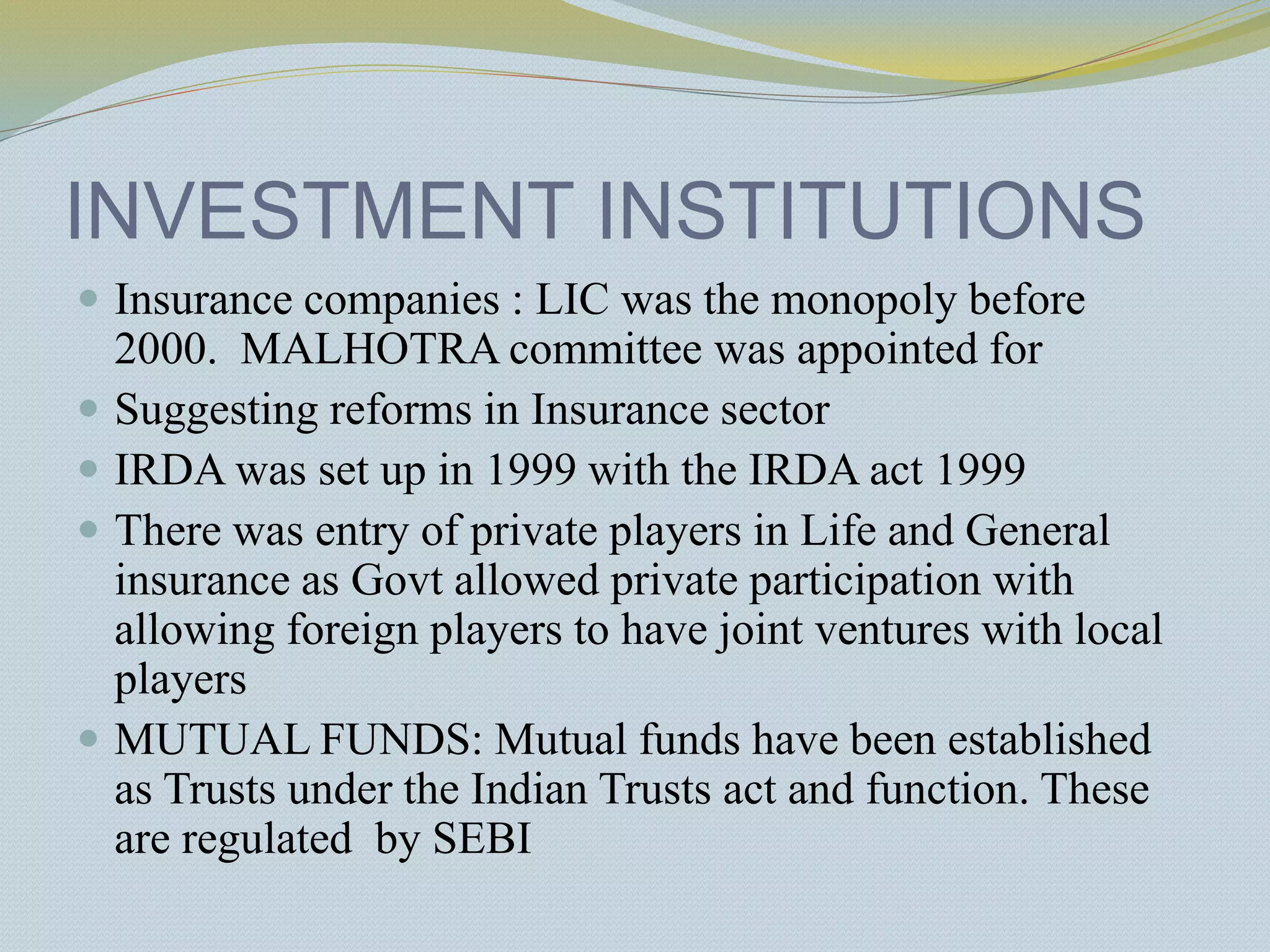 INVESTMENT INSTITUTIONS
 Insurance companies : LIC was the monopoly before
2000. MALHOTRA committee was appointed for
 Suggesting reforms in Insurance sector
 IRDA was set up in 1999 with the IRDA act 1999
 There was entry of private players in Life and General
insurance as Govt allowed private participation with
allowing foreign players to have joint ventures with local
players
 MUTUAL FUNDS: Mutual funds have been established
as Trusts under the Indian Trusts act and function. These
are regulated by SEBI
 