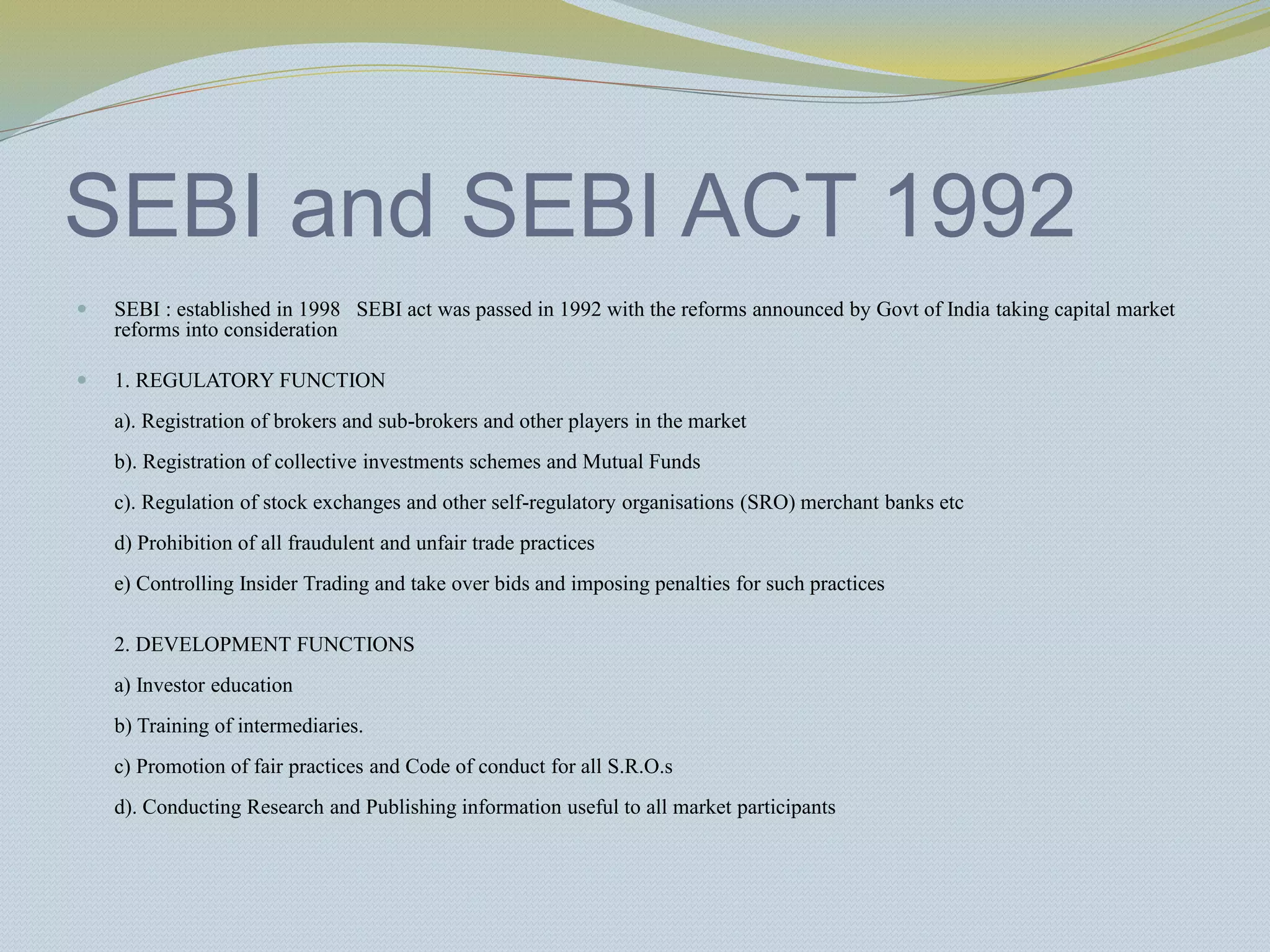 SEBI and SEBI ACT 1992
 SEBI : established in 1998 SEBI act was passed in 1992 with the reforms announced by Govt of India taking capital market
reforms into consideration
 1. REGULATORY FUNCTION
a). Registration of brokers and sub-brokers and other players in the market
b). Registration of collective investments schemes and Mutual Funds
c). Regulation of stock exchanges and other self-regulatory organisations (SRO) merchant banks etc
d) Prohibition of all fraudulent and unfair trade practices
e) Controlling Insider Trading and take over bids and imposing penalties for such practices
2. DEVELOPMENT FUNCTIONS
a) Investor education
b) Training of intermediaries.
c) Promotion of fair practices and Code of conduct for all S.R.O.s
d). Conducting Research and Publishing information useful to all market participants
 