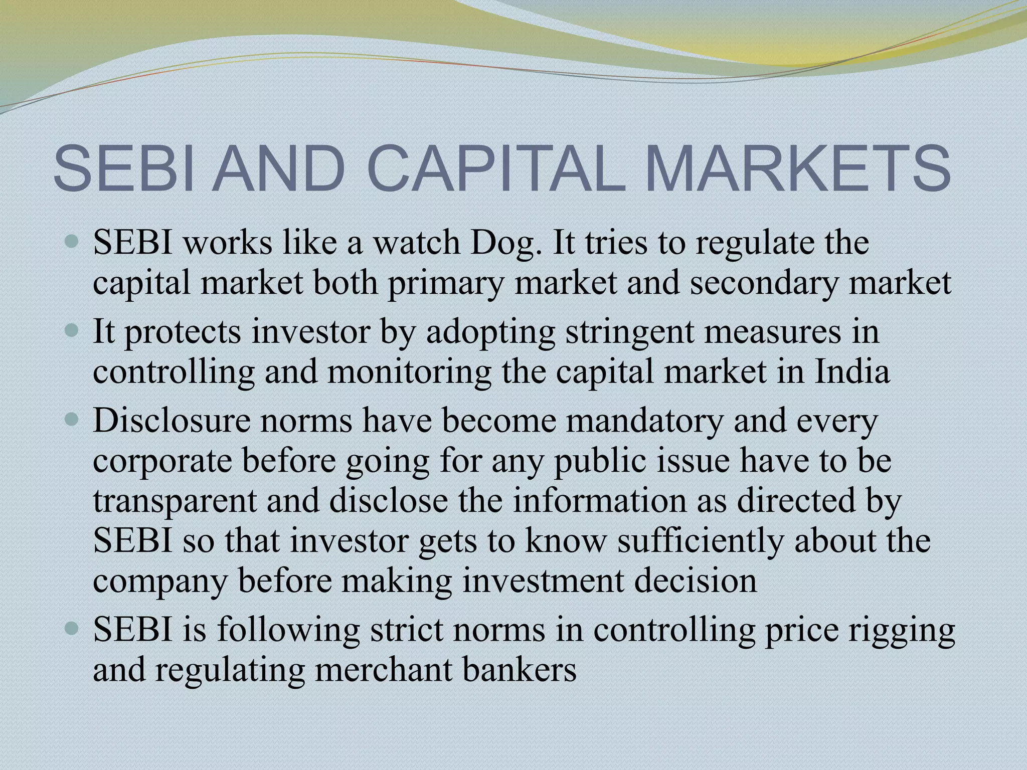 SEBI AND CAPITAL MARKETS
 SEBI works like a watch Dog. It tries to regulate the
capital market both primary market and secondary market
 It protects investor by adopting stringent measures in
controlling and monitoring the capital market in India
 Disclosure norms have become mandatory and every
corporate before going for any public issue have to be
transparent and disclose the information as directed by
SEBI so that investor gets to know sufficiently about the
company before making investment decision
 SEBI is following strict norms in controlling price rigging
and regulating merchant bankers
 