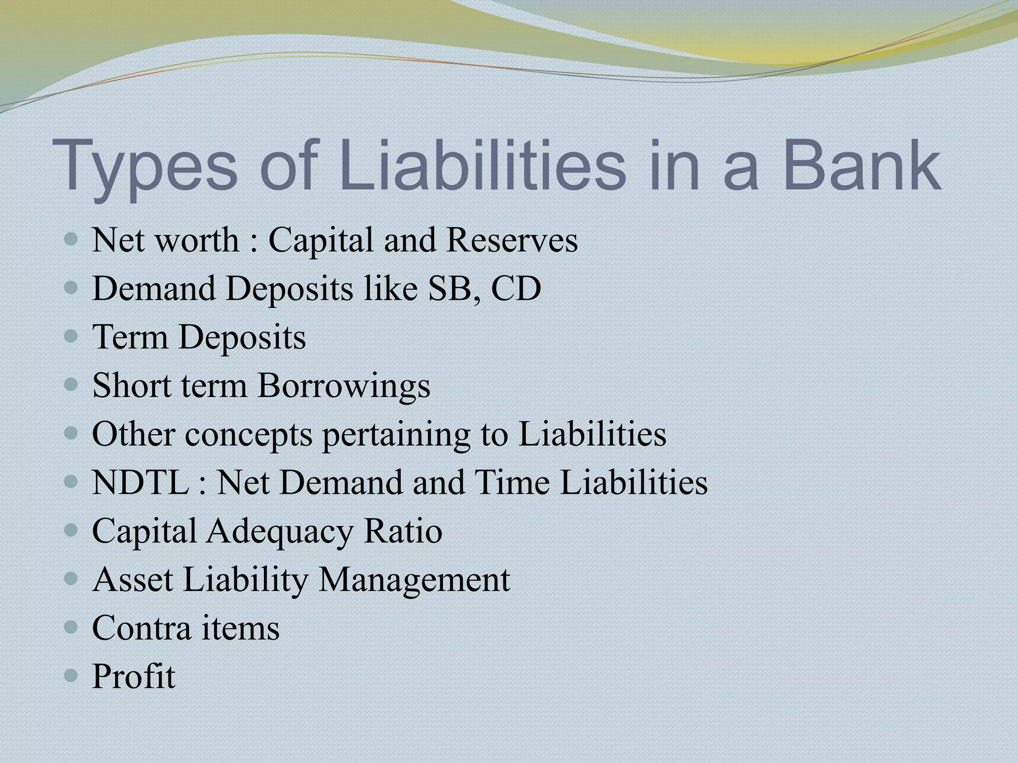 Types of Liabilities in a Bank
 Net worth : Capital and Reserves
 Demand Deposits like SB, CD
 Term Deposits
 Short term Borrowings
 Other concepts pertaining to Liabilities
 NDTL : Net Demand and Time Liabilities
 Capital Adequacy Ratio
 Asset Liability Management
 Contra items
 Profit
 