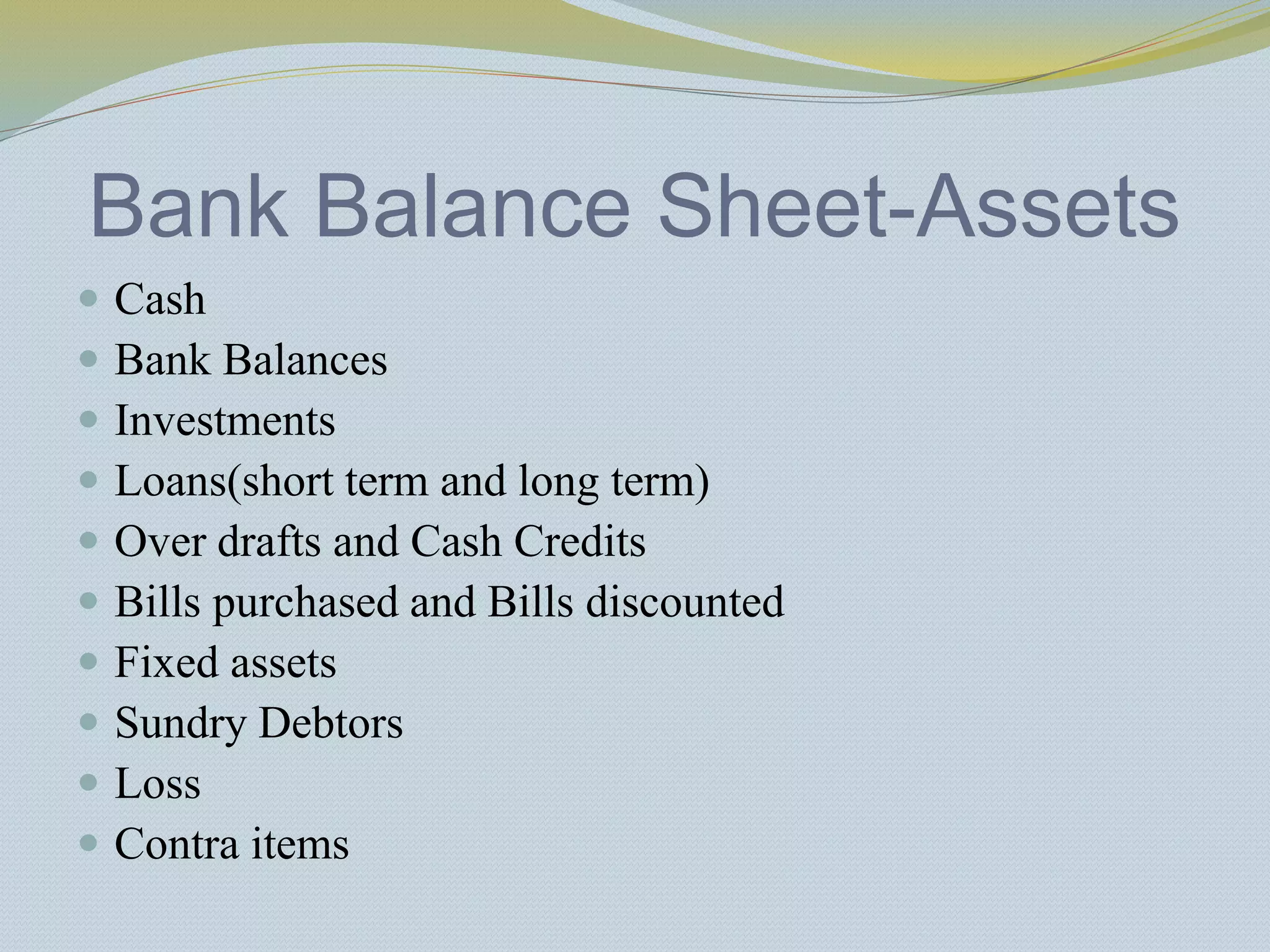 Bank Balance Sheet-Assets
 Cash
 Bank Balances
 Investments
 Loans(short term and long term)
 Over drafts and Cash Credits
 Bills purchased and Bills discounted
 Fixed assets
 Sundry Debtors
 Loss
 Contra items
 