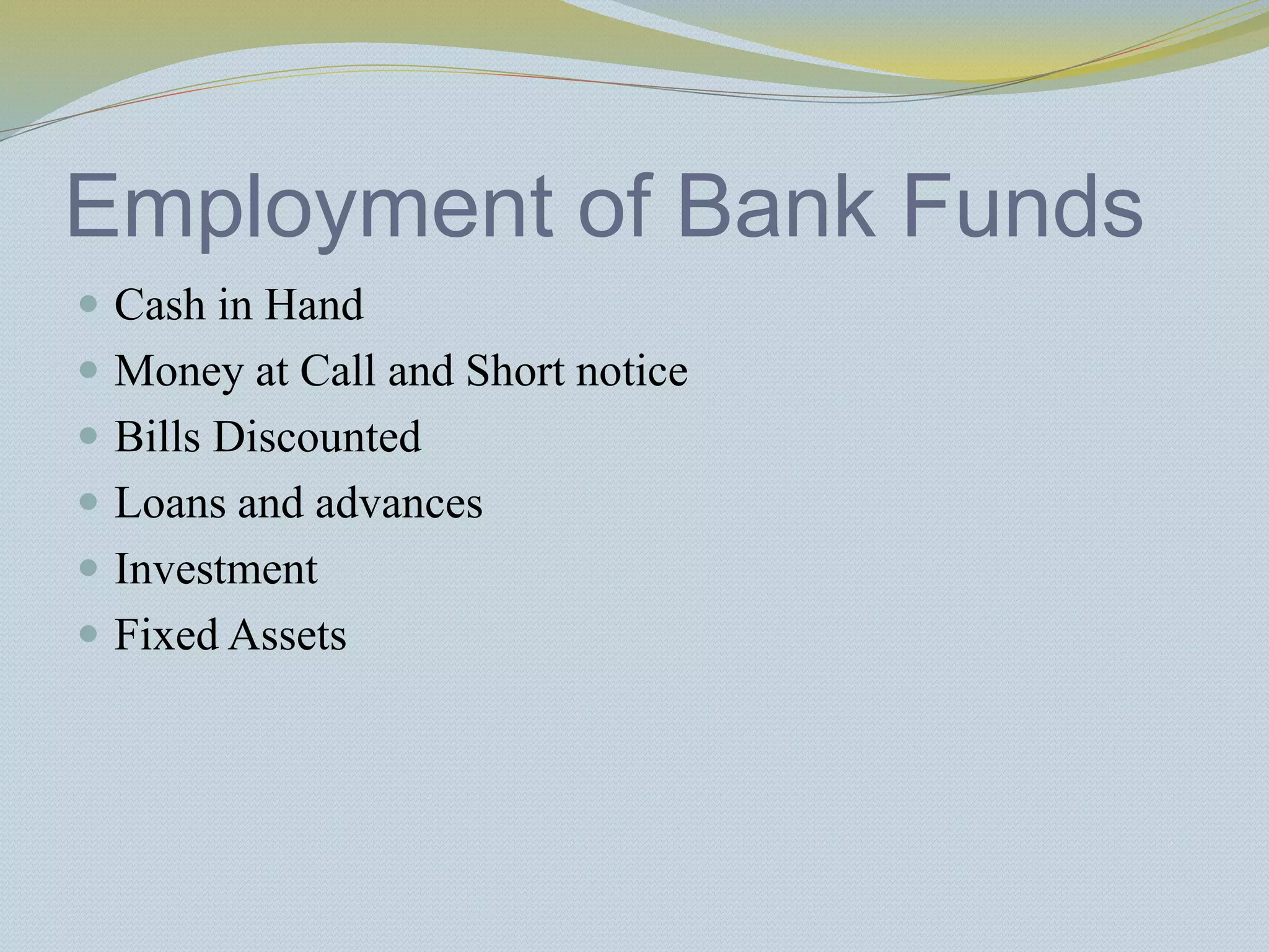 Employment of Bank Funds
 Cash in Hand
 Money at Call and Short notice
 Bills Discounted
 Loans and advances
 Investment
 Fixed Assets
 