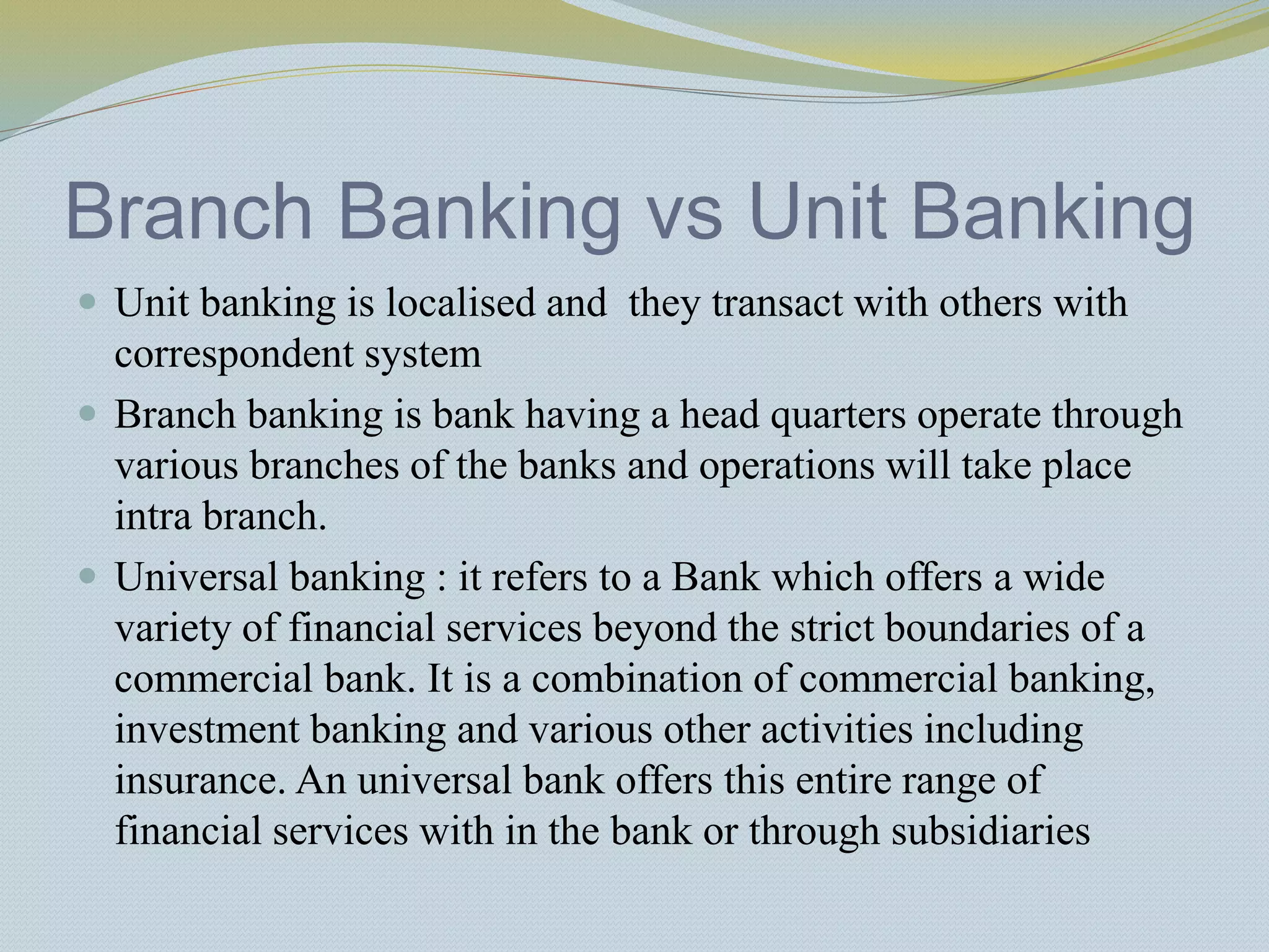 Branch Banking vs Unit Banking
 Unit banking is localised and they transact with others with
correspondent system
 Branch banking is bank having a head quarters operate through
various branches of the banks and operations will take place
intra branch.
 Universal banking : it refers to a Bank which offers a wide
variety of financial services beyond the strict boundaries of a
commercial bank. It is a combination of commercial banking,
investment banking and various other activities including
insurance. An universal bank offers this entire range of
financial services with in the bank or through subsidiaries
 