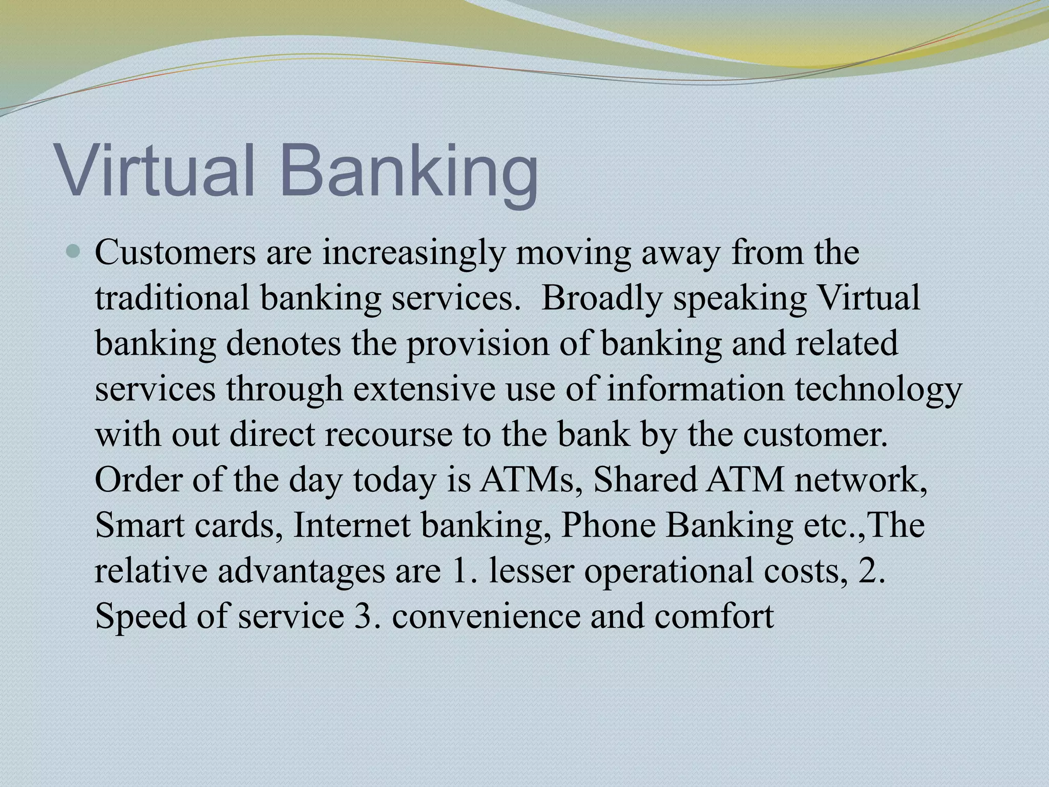 Virtual Banking
 Customers are increasingly moving away from the
traditional banking services. Broadly speaking Virtual
banking denotes the provision of banking and related
services through extensive use of information technology
with out direct recourse to the bank by the customer.
Order of the day today is ATMs, Shared ATM network,
Smart cards, Internet banking, Phone Banking etc.,The
relative advantages are 1. lesser operational costs, 2.
Speed of service 3. convenience and comfort
 