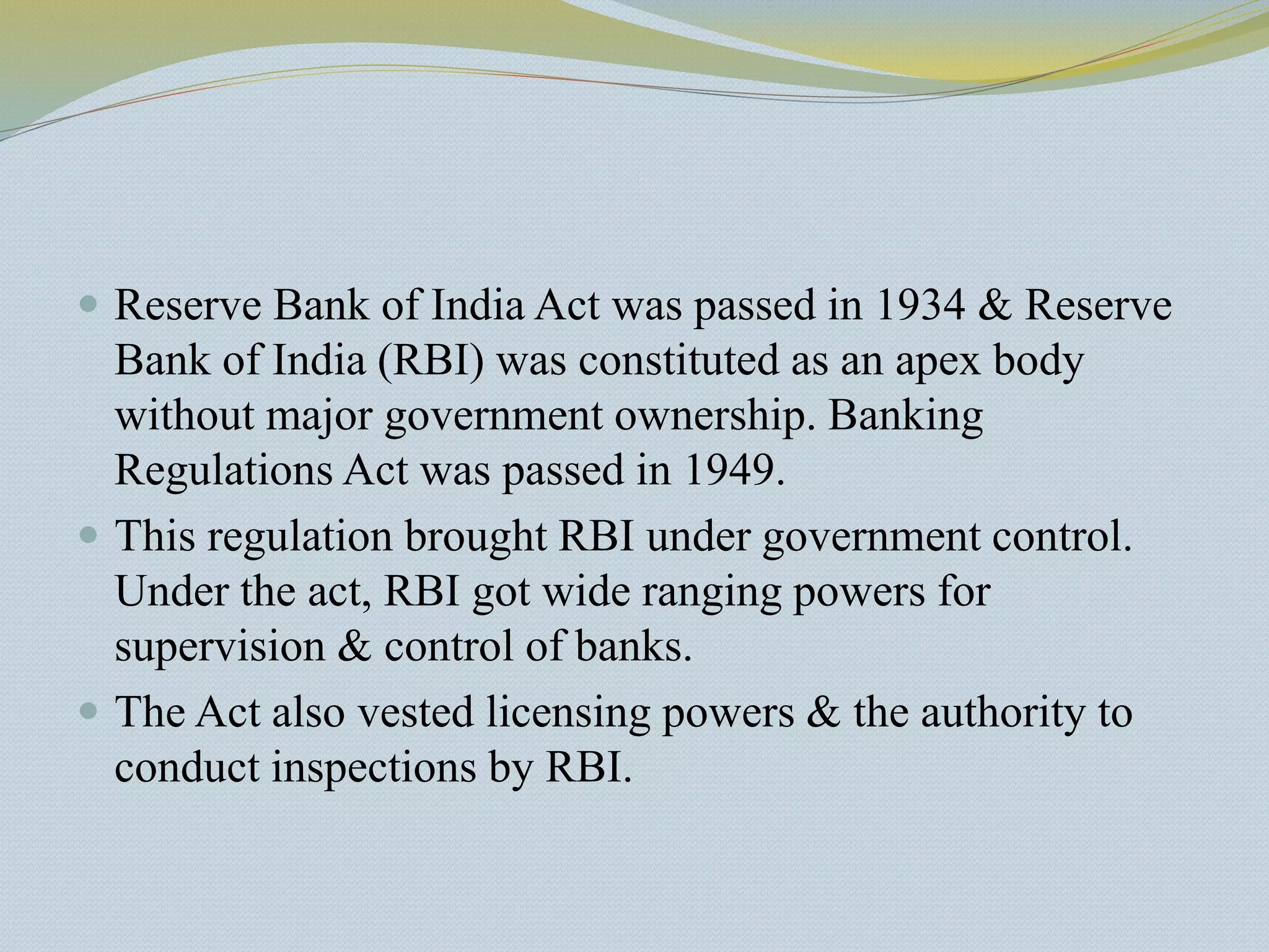  Reserve Bank of India Act was passed in 1934 & Reserve
Bank of India (RBI) was constituted as an apex body
without major government ownership. Banking
Regulations Act was passed in 1949.
 This regulation brought RBI under government control.
Under the act, RBI got wide ranging powers for
supervision & control of banks.
 The Act also vested licensing powers & the authority to
conduct inspections by RBI.
 