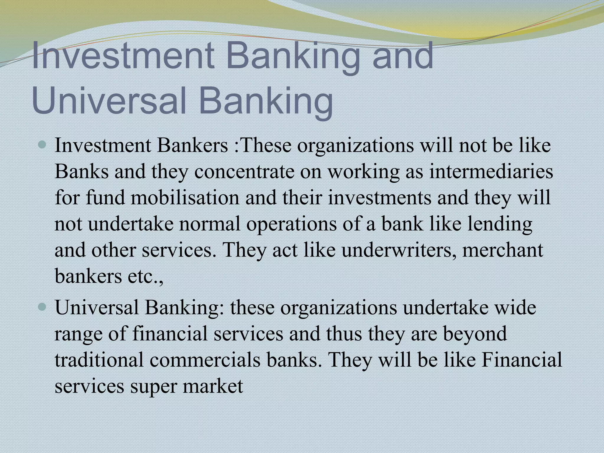 Investment Banking and
Universal Banking
 Investment Bankers :These organizations will not be like
Banks and they concentrate on working as intermediaries
for fund mobilisation and their investments and they will
not undertake normal operations of a bank like lending
and other services. They act like underwriters, merchant
bankers etc.,
 Universal Banking: these organizations undertake wide
range of financial services and thus they are beyond
traditional commercials banks. They will be like Financial
services super market
 