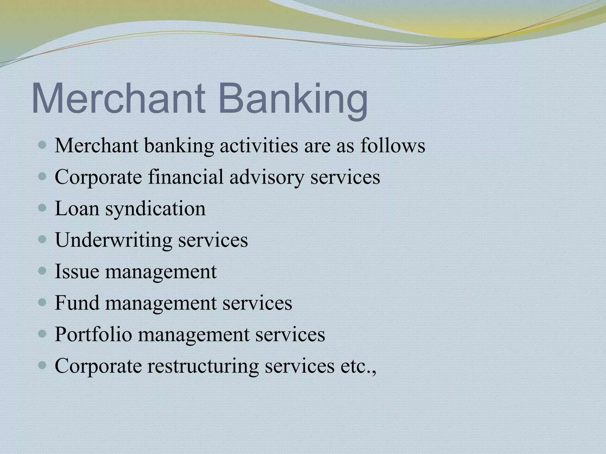 Merchant Banking
 Merchant banking activities are as follows
 Corporate financial advisory services
 Loan syndication
 Underwriting services
 Issue management
 Fund management services
 Portfolio management services
 Corporate restructuring services etc.,
 