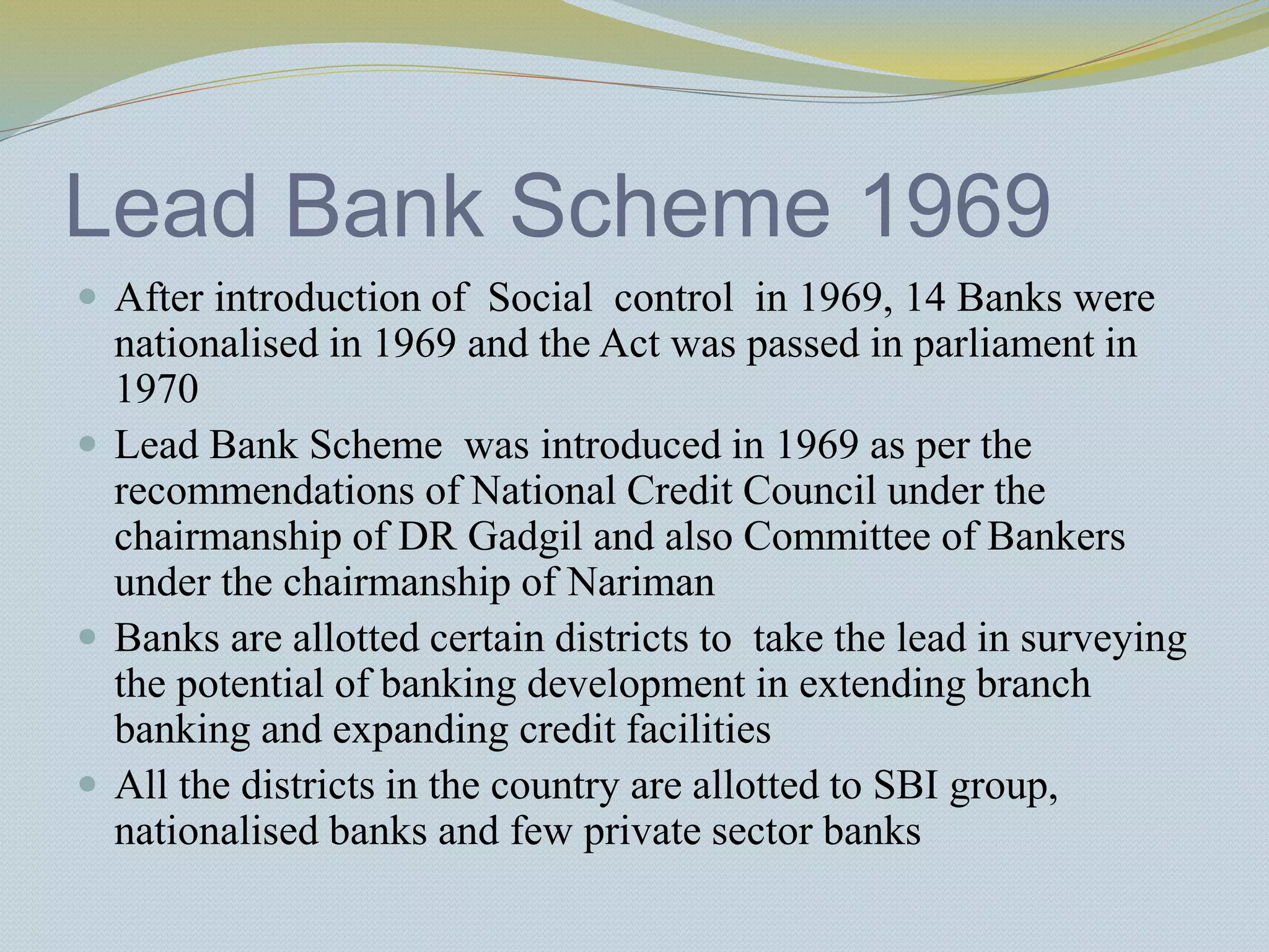 Lead Bank Scheme 1969
 After introduction of Social control in 1969, 14 Banks were
nationalised in 1969 and the Act was passed in parliament in
1970
 Lead Bank Scheme was introduced in 1969 as per the
recommendations of National Credit Council under the
chairmanship of DR Gadgil and also Committee of Bankers
under the chairmanship of Nariman
 Banks are allotted certain districts to take the lead in surveying
the potential of banking development in extending branch
banking and expanding credit facilities
 All the districts in the country are allotted to SBI group,
nationalised banks and few private sector banks
 