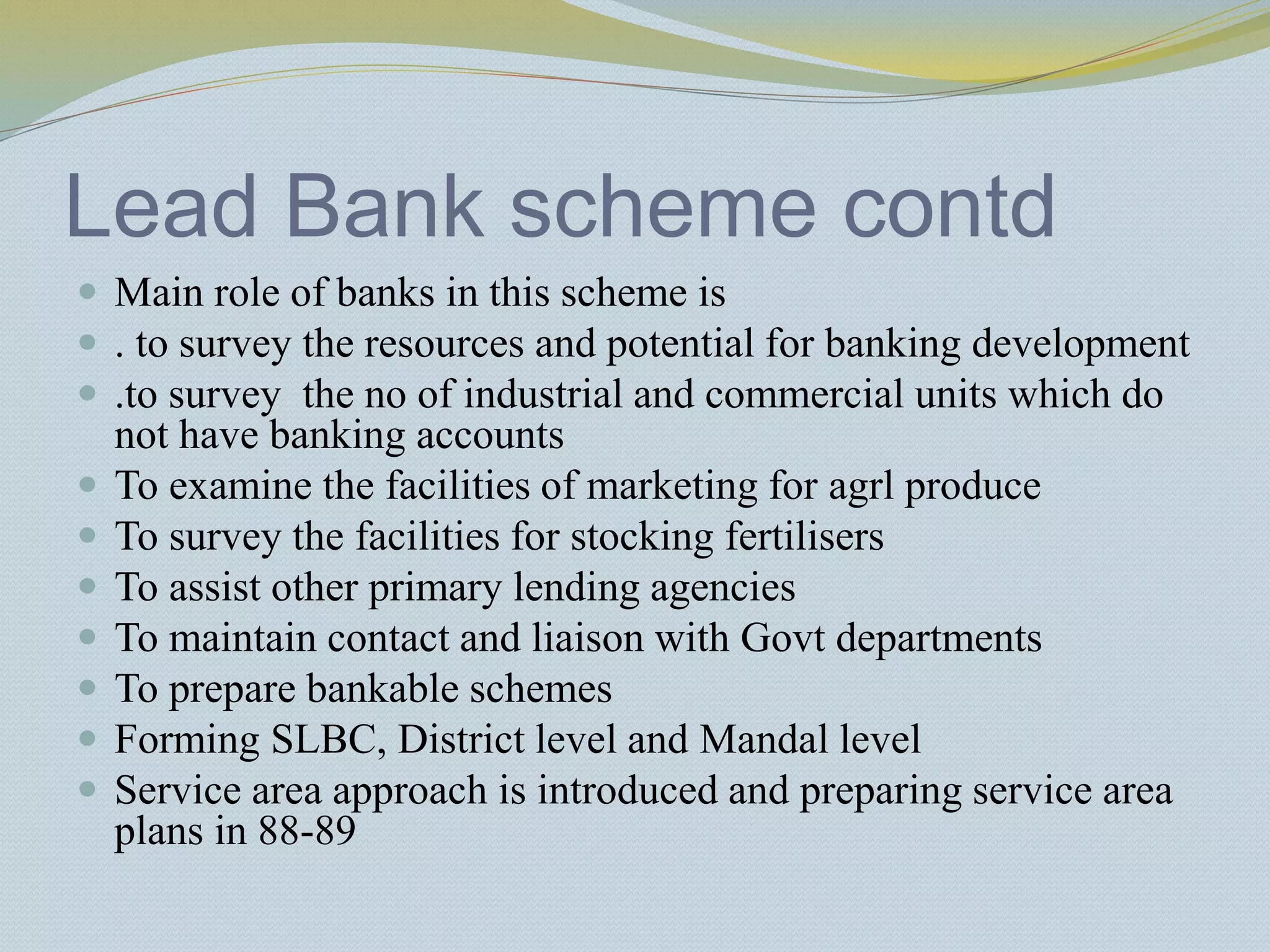 Lead Bank scheme contd
 Main role of banks in this scheme is
 . to survey the resources and potential for banking development
 .to survey the no of industrial and commercial units which do
not have banking accounts
 To examine the facilities of marketing for agrl produce
 To survey the facilities for stocking fertilisers
 To assist other primary lending agencies
 To maintain contact and liaison with Govt departments
 To prepare bankable schemes
 Forming SLBC, District level and Mandal level
 Service area approach is introduced and preparing service area
plans in 88-89
 