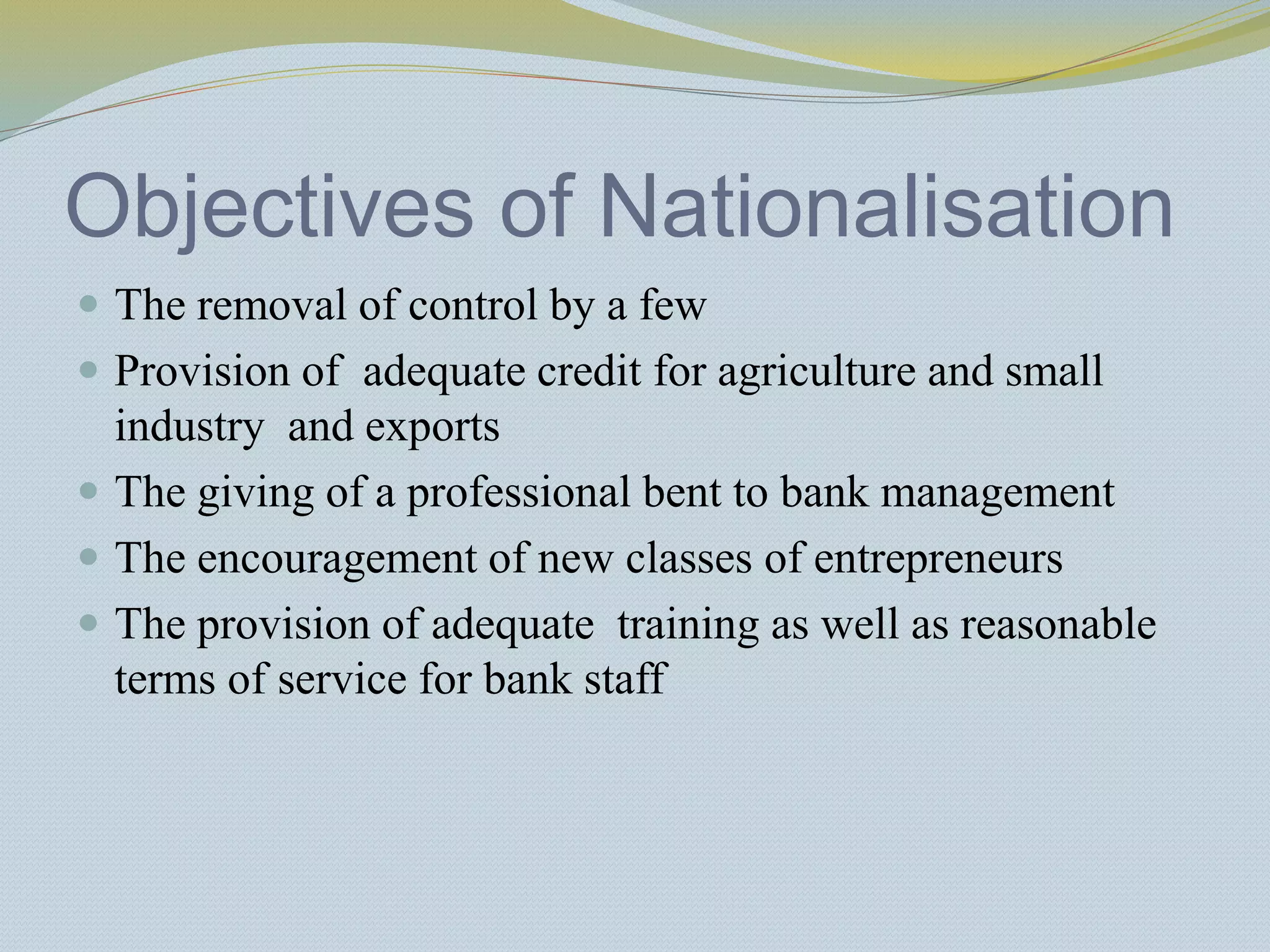 Objectives of Nationalisation
 The removal of control by a few
 Provision of adequate credit for agriculture and small
industry and exports
 The giving of a professional bent to bank management
 The encouragement of new classes of entrepreneurs
 The provision of adequate training as well as reasonable
terms of service for bank staff
 