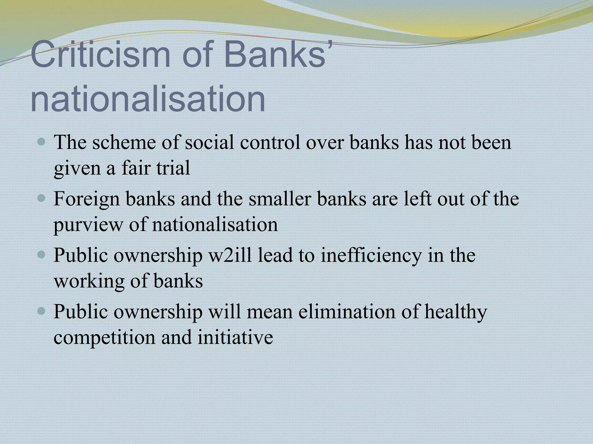 Criticism of Banks’
nationalisation
 The scheme of social control over banks has not been
given a fair trial
 Foreign banks and the smaller banks are left out of the
purview of nationalisation
 Public ownership w2ill lead to inefficiency in the
working of banks
 Public ownership will mean elimination of healthy
competition and initiative
 